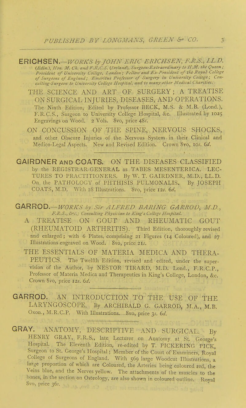 PUBLISHED BY LONGMANS, GREEN CO. EFi\CHSEN.—WORLDS l>f JOHN ERIC ERICHSEN, F.R.S., LL.D. {Edin.), Hon. M. Ch. and F.R.C.S. {Ireland), Surgeon-Extraorcimary to H.M. the Queen; President of University CoUege, London; Fellow and Ex-President of the Hoyal College of Surgeons of England; Emeritus Professor of Surgery in University College ; Con- suiting-Surgeon to University College Hospital, and to many ot/ier Medical Charities. THE SCIENCE AND ART OF SURGERY; A TREATISE ON SURGICAL INJURIES, DISEASES, AND OPERATIONS. The Ninth Edition, Edited by Professor BECK, M.S. & M.B. (Lond.), F.R.C.S., Surgeon to University College Hospital, &c. Illustrated by 1025 Engravings on Wood. 2 Vols. 8vo, price 48^. ON CONCUSSION OF THE SPINE, NERVOUS SHOCKS, and other Obscure Injuries of the Nervous System in their Clinical and Medico-Legal Aspects. Nev^ and Revised Edition. Crov/n Svo, lo^. 6d. GAIRDNER and COATS. ON THE DISEASES CLASSIFIED by the REGISTR.VR-GENERAL as T.ABES MESENTERICA. LEC- TURES TO PRACTITIONERS. By W. T. GAIRDNER, M.D., LL.D. On the PATHOLOGY of PHTHISIS PULMONALIS. By JOSEPH COATS, M.D. With 28 Illustrations. Svo, price 12s. 6d. QkRROD.—WORKS by Sir ALFRED BARING GARROD, AI.D., F.K.S., &=c.; Consulting Physician to King's College Hospital. A TREATISE ON GOUT AND RHEUMATIC GOUT (RHEUMATOID ARTHRITIS). Third Edition, thoroughly revised and enlarged; with 6 Plates, comprising 21 Figures (14 Coloured), and 27 Illustrations engraved on Wood. Svo, price 21 j. THE ESSENTIALS OF MATERIA MEDICA AND THERA- PEUTICS. The Twelfth Edition, revised and edited, under the super- vision of the Author, by NESTOR TIRARD, M.D. Lond., F.R.C.P., Professor of Materia Medica and Therapeutics in King's College, London, &c. Crown Svo, price izs. 6d. GARROD. AN INTRODUCTION TO-THE USE OF THE LARYNGOSCOPE. By ARCHIBALD G. GARROD, M.A., M.B. Oxon., M.R.C.P. With Illustrations. -Svo, price 3^. 6d. GRAY. ANATOMY, DESCRIPTIVE AND ■ SURGICAL. By HENRY GRAY, F.R.S., late Lecturer on Anatomy at St. George'.s Hospital. The Eleventh Edition, re-edited by T. PICKERING PICK, Surgeon to St. George's Hospital ; Member of the Court of Examiners, Royal College of Surgeons of England. With 569 large Woodcut Illustrations, a lari^e proportion of which are Coloured, the Arteries being coloured red, the Veins blue, and the Nerves yellow. The attachments of the muscles to the bones, in the section on Osteolog)', are also shown in coloured outline. Royal Svo, price 36.<-.