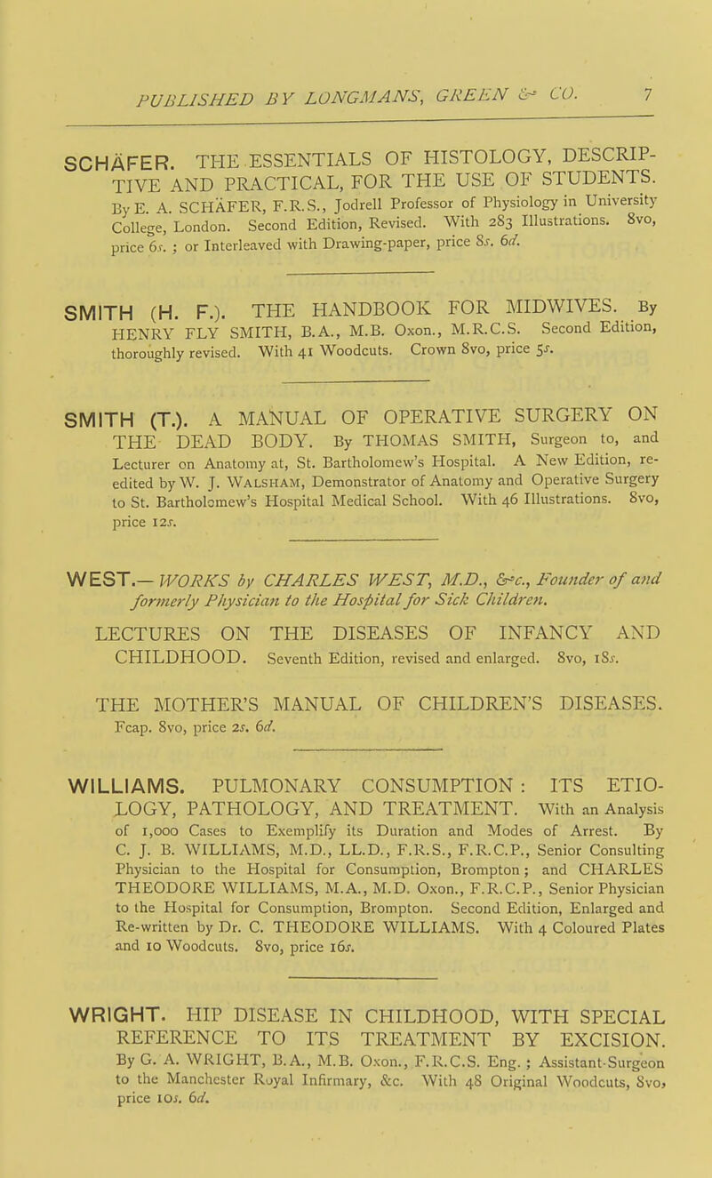 SCHAFER. THE.ESSENTIALS OF HISTOLOGY, DESCRIP- TIVE AND PRACTICAL, FOR THE USE OF STUDENTS. ByE. A. SCHAFER, F.R.S., Jodrell Professor of Physiology in University College, London. Second Edition, Revised. With 283 Illustrations. 8vo, price 6.f. ; or Interleaved with Drawing-paper, price S.r. 6d. SMITH (H. F.). THE HANDBOOK FOR MIDWIVES. By PIENRY FLY SMITH, B.A., M.B. Oxon., M.R.C.S. Second Edition, thoroughly revised. With 41 Woodcuts. Crown 8vo, price 5J. SMITH (T.). A MANUAL OF OPERATIVE SURGERY ON THE DEAD BODY. By THOMAS SMITH, Surgeon to, and Lecturer on Anatomy at, St. Bartholomew's Hospital. A New Edition, re- edited by W. J. Walsham, Demonstrator of Anatomy and Operative Surgery to St. Bartholomew's Hospital Medical School. With 46 Illustrations. 8vo, price 12s. WEST.—WORKS by CHARLES WEST, M.D., Founder of and formerly Physician to the Hospital for Sick Childrejt. LECTURES ON THE DISEASES OF INFANCY AND CHILDHOOD. Seventh Edition, revised and enlarged. 8vo, iSj-. THE MOTHER'S MANUAL OF CHILDREN'S DISEASES. Fcap. 8vo, price 2s. dd. WILLIAMS. PULMONARY CONSUMPTION : ITS ETIO- LOGY, PATHOLOGY, AND TREATMENT. With an Analysis of 1,000 Cases to Exemplify its Duration and Modes of Arrest. By C. J. B. WILLIAMS, M.D., LL.D., F.R.S., F.R.C.P., Senior Consulting Physician to the Hospital for Consumption, Brompton; and CHARLES THEODORE WILLIAMS, M.A., M.D. Oxon., F.R.C.P., Senior Physician to the Hospital for Consumption, Brompton. Second Edition, Enlarged and Re-written by Dr. C. THEODORE WILLIAMS. With 4 Coloured Plates and 10 Woodcuts. 8vo, price i6j. WRIGHT. HIP DISEASE IN CHILDHOOD, WITH SPECIAL REFERENCE TO ITS TREATMENT BY EXCISION. By G. A. WRIGHT, B.A., M.B. Oxon., F.R.C.S. Eng. ; Assistant-Surgeon to the Manchester Royal Infirmary, &c. With 48 Original Woodcuts, Svo, price \Qs. 6d.