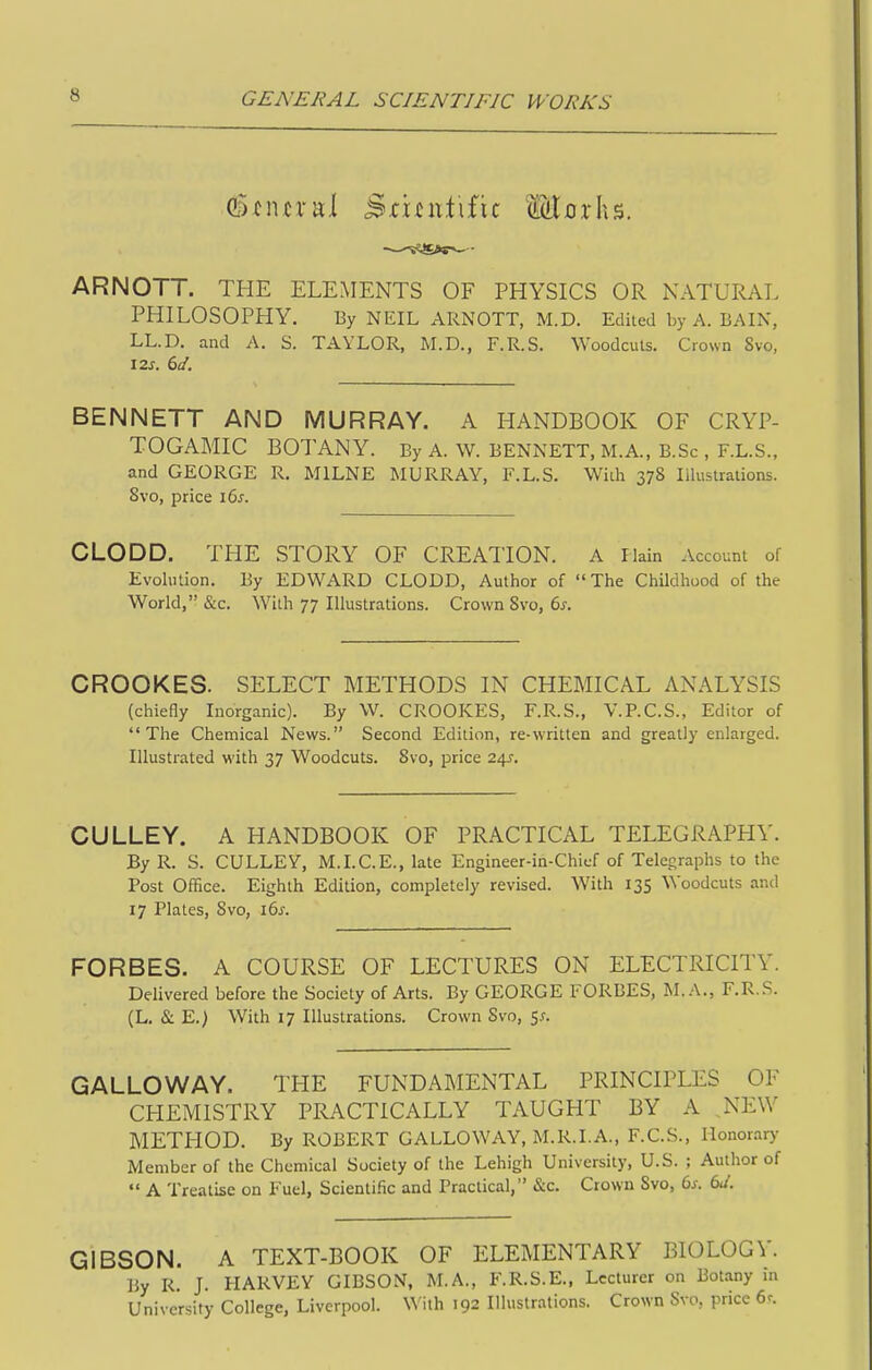 G^^iural Sruutific Mrirhs. ARNOTT. THE ELEMENTS OF PHYSICS OR NATURAL PHILOSOPHY. By NEIL ARNOTT, M.D. Edited by A. BAIN, LL.D. and A. S. TAYLOR, M.D., F.R.S. Woodcuts. Crown 8vo, \2s. 6d. BENNETT AND MURRAY. A HANDBOOK OF CRYP- TOGAMIC BOTANY. By A. W. BENNETT, M.A., B.Sc , F.L.S., and GEORGE R. MILNE MURRAY, F.L.S. Wiih 378 Illustrations. Svo, price i6s. CLODD. THE STORY OF CREATION. A Ilain Account of Evolution. By EDWARD CLODD, Author of  The Childhood of the World, &c. With 77 Illustrations. Crown Svo, 6s. CROOKES. SELECT METHODS IN CHEMICAL ANALYSIS (chieOy Inorganic). By W. CROOKES, F.R.S., V.P.C.S., Editor of The Chemical News. Second Edition, re-written and greatly enlarged. Illustrated with 37 Woodcuts. Svo, price 2/\s. CULLEY. A HANDBOOK OF PRACTICAL TELEGRAPHY. By R. S. CULLEY, M.LC.E., late Engineer-in-Chicf of Telegraphs to the Post Office. Eighth Edition, completely revised. With 135 Woodcuts and 17 Plates, Svo, l6s. FORBES. A COURSE OF LECTURES ON ELECTRICITY. Delivered before the Society of Arts. By GEORGE FORBES, M. A., F.R.S. (L. & E.) With 17 Illustrations. Crown Svo, $s. GALLOWAY. THE FUNDAMENTAL PRINCIPLES OF CHEMISTRY PRACTICALLY TAUGHT BY A NEW METHOD. By ROBERT GALLOWAY, M.R.I.A., F.C.S.. Honorar)^ Member of the Chemical Society of the Lehigh University, U.S. ; Author of  A Treatise on Fuel, Scienti.'ic and Practical, &c. Crown Svo, 6s. 6d. GIBSON. A TEXT-BOOK OF ELEMENTARY BIOLOGY. By R. J. HARVEY GIBSON, M.A., F.R.S.E., Lecturer on Botany m University College, Liverpool. With 192 Illustrations. Crown Svo, price 6^.