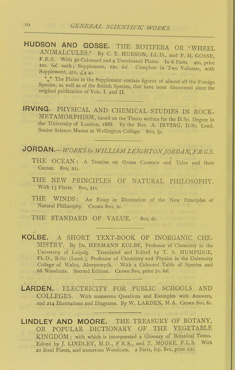 lO HUDSON AND GOSSE. THE ROTIFERA OR 'WHEEL ANIMALCULES.' By C. T. HUDSON, LL.D., and P. H. GOSSE, F.R.S. With 30 Coloured and 4 Uncoloured Plates. In 6 Parts. 410 price 10s. 6d. each; Supplement, 12s. 6d. Complete in Two Volumes,' with Supplement, 4to, £^ ^s. . The Plates in the Supplement contain figures of almost all the Foreign Species, as well as of the British Species, that have been discovered since the original publication of Vols. I. and II. IRVING. PHYSICAL AND CHEMICAL STUDIES IN ROCK- METAMORPHISM, based on the Thesis written for the D.Sc. Degree in the University of London, 1888. By the Rev. A. IRVING, D.Sc. Lond. Senior Science Master at Wellington College. Svo, 55. JORDAN.— WORKS by WILLIAM LEIGHTON JORDAN, F.R. G.S. THE OCEAN : A Treatise on Ocean Currents and Tides and their Causes. 8vo, 21s. THE NEW PRINCIPLES OF NATURAL PHILOSOPHY. With 13 Plates. Svo, 21s. THE WINDS: An Essay in Illustration of the New Principles of Natural Philosophy. Crown Svo, 2j. THE STANDARD OF VALUE. Svo, 6^. KOLBE. A SHORT TEXT-BOOK OF INORGANIC CHE- MISTRY. By Dr. HERMANN KOLBE, Professor of Chemistry in the University of Leipzig. Translated and Edited by T. S. HUMPIDGE, Ph.D., B.Sc. (Lend.), Professor of Chemistry and Physics in the University College of Wales, Aberystwyth. With a Coloured Table of Spectra and 66 Woodcuts. Second Edition. Crown Svo, price Js. 6d. LARDEN. ELECTRICITY FOR PUBLIC SCHOOLS AND COLLEGES. With numerous Questions and Examples with Answers, and 214 Illustrations and Diagrams. By W. LARDEN, M.A. Crown Svo, 6^. LINDLEY AND MOORE. THE TREASURY OF BOTANY, OR POPULAR DICTIONARY OF THE VEGETABLE KINGDOM : with which is incorporated a Glossary of Botanical Terms. Edited by J. LINDLEY, M.D., F.R.S., and T. MOORE, F.L.S. With 20 Steel Plates, and numerous Woodcuts. 2 Parts, fcp. Svo, price 12s.