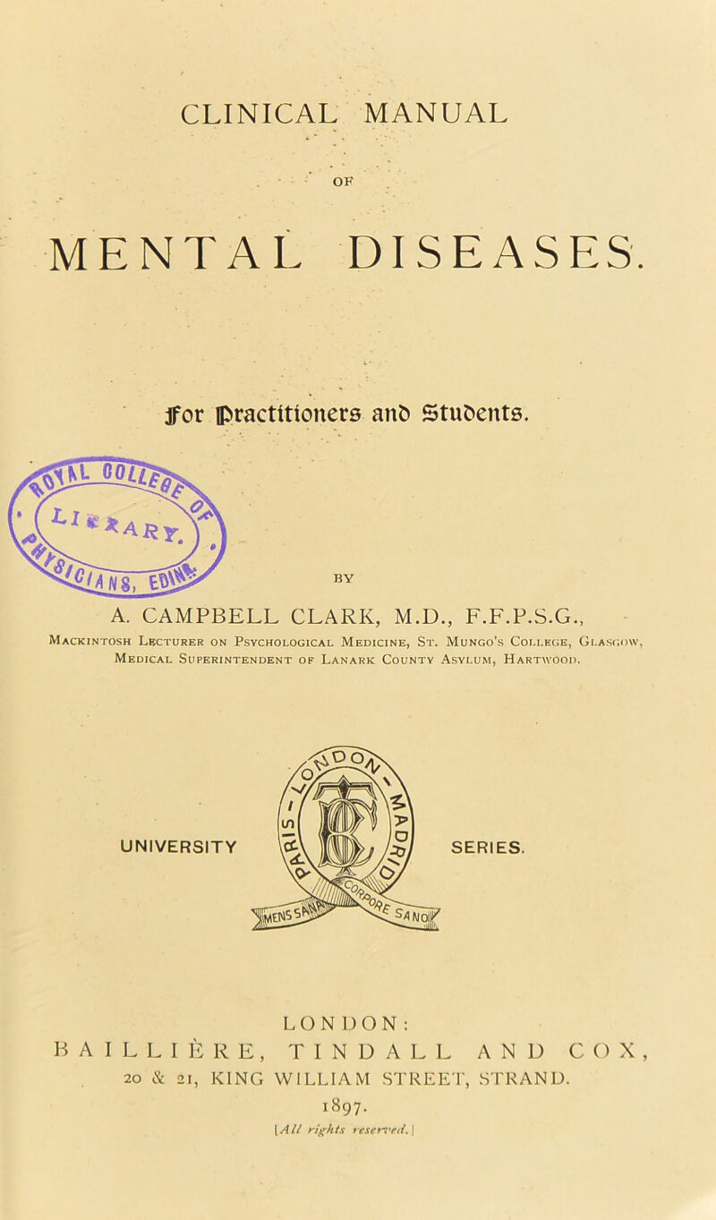 OP MENTAL DISEASES. jfor practitioners anb StuOents. BY A. CAMPBELL CLARK, M.D., F.F.P.S.G., Mackintosh Lecturer on Psychological Medicine, St. Mungo’s College, Glasgow, Medical Superintendent of Lanark County .\,sylum, Hartwood. UNIVERSITY LONDON: B A I L L I ]> R E , TINDALL AND COX, 20 & 21, KING WILLIAM STREET, STRAND. 1897. \All rights resers’fd.\