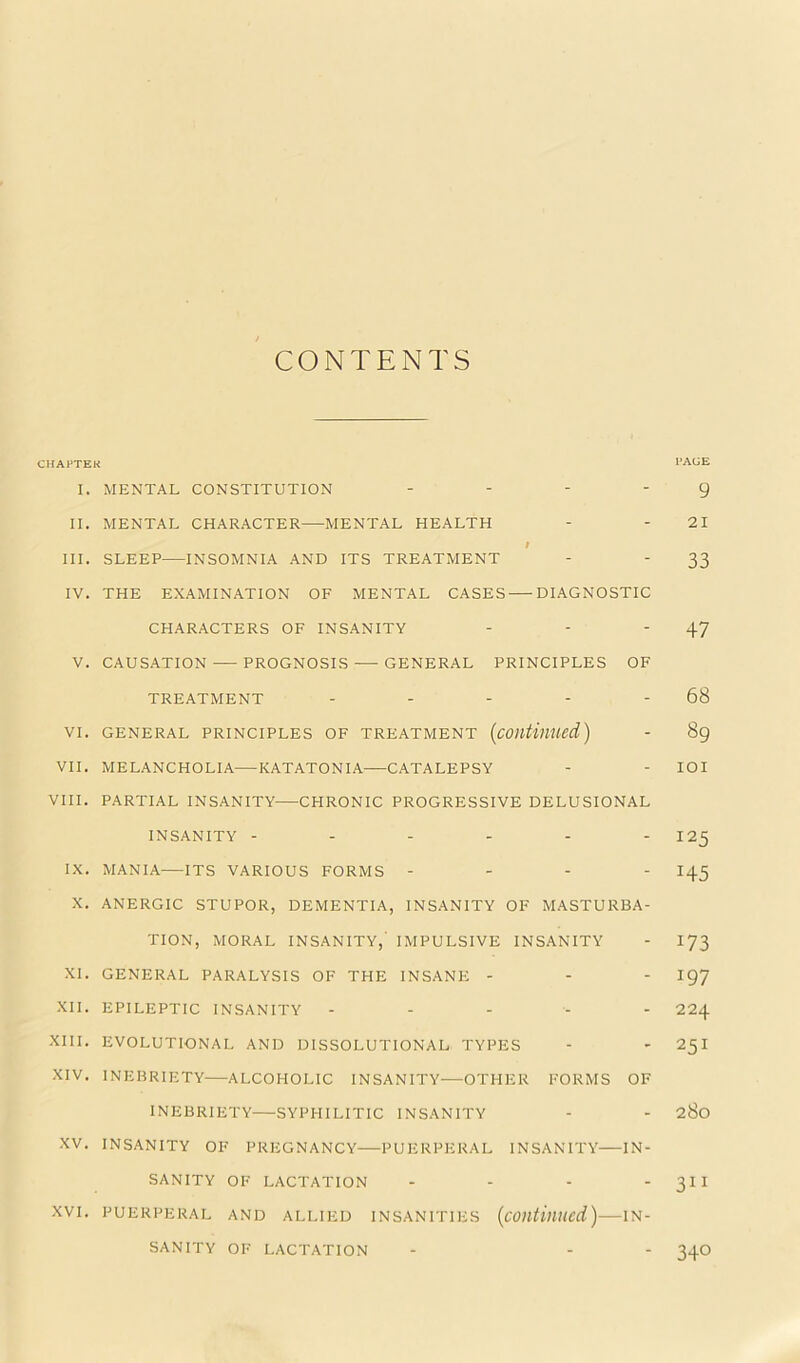 ^ CONTENTS CHAFTEK I'AGE I. MENTAL CONSTITUTION . ... g II. MENTAL CHARACTER MENTAL HEALTH - - 21 I III. SLEEP INSOMNIA AND ITS TREATMENT - - 33 IV. THE EXAMINATION OF MENTAL CASES DIAGNOSTIC CHARACTERS OF INSANITY - - '47 V. CAUSATION-—PROGNOSIS GENERAL PRINCIPLES OF TREATMENT - - - - - 68 VI. GENERAL PRINCIPLES OF TREATMENT {continued) - 89 VII. MELANCHOLIA—KATATONIA CATALEPSY - - lOI VIII. PARTIAL INSANITY CHRONIC PROGRESSIVE DELUSIONAL INSANITY ------ 125 IX. MANIA—ITS VARIOUS FORMS - - - - 145 X. ANERGIC STUPOR, DEMENTIA, INSANITY OF MASTURBA- TION, MORAL INSANITY,' I.MPULSIVE INSANITY - I73 XI. GENERAL PARALYSIS OF THE INSANE - - - I97 XII. EPILEPTIC INSANITY ----- 224 XIII. EVOLUTIONAL AND DISSOLUTIONAL TYPES - - 251 XIV. INEBRIETY ALCOHOLIC INSANITY—OTHER FORMS OF INEBRIETY SYPHILITIC INSANITY - - 280 XV. INSANITY OF PREGNANCY PUERPERAL INSANITY IN- SANITY OF LACTATION - - - ' XVI. PUERPERAL AND ALLIED INSANITIES {coutinucd) IN- SANITY OF LACTATION - - - 34O