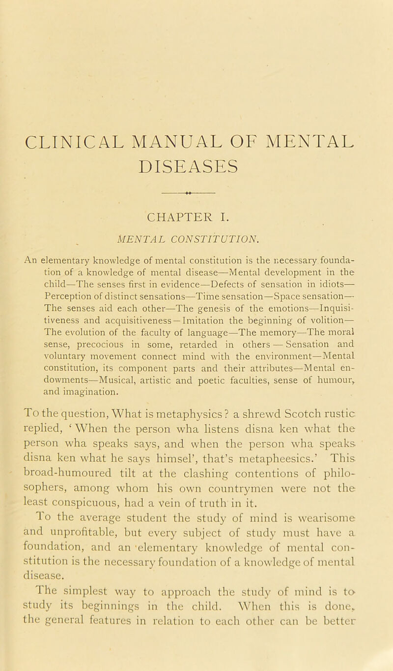 CLINICAL MANUAL OF MENTAL DISEASES CHAPTER I. MENTAL CONSTITUTION. An elementary knowledge of mental constitution is the necessary founda- tion of a knowledge of mental disease—Mental development in the child—The senses first in evidence—Defects of sensation in idiots— Perception of distinct sensations—Time sensation—Space sensation— The senses aid each other—The genesis of the emotions—Inquisi- tiveness and acquisitiveness —Imitation the beginning of volition— The evolution of the faculty of language—The memory—The moral sense, precocious in some, retarded in others — Sensation and voluntary movement connect mind with the environment—Mental constitution, its component parts and their attributes—Mental en- dowments—Musical, artistic and poetic faculties, sense of humoui% and imagination. To the question, What is metaphysics? a shrewd Scotch rustic replied, ‘ When the person wha listens disna ken what the person wha speaks says, and when the person wha speaks disna ken what he says himsel’, that’s metapheesics.’ This broad-humoured tilt at the clashing contentions of philo- sophers, among whom his own countrymen were not the least conspicuous, had a vein of truth in it. 1 o the average student the study of mind is wearisome and unprofitable, but every subject of study must have a foundation, and an 'elementary knowledge of mental con- stitution is the necessary foundation of a knowledge of mental disease. The simplest way to approach the study of mind is tO' study its beginnings in the child. When this is done,, the genertd features in relation to each other can be better