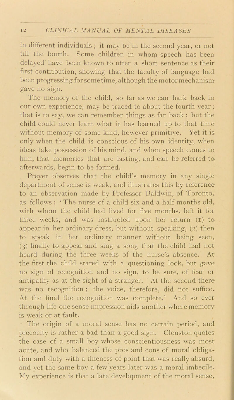 in different individuals ; it may be in the second year, or not till the fourth. Some children in whom speech has been delayed'have been known to utter a short sentence as their first contribution, showing that the faculty of language had been progressing for some time, although the motor mechanism gave no sign. The memory of the child, so far as we can hark back in our own experience, may be traced to about the fourth year; that is to say, we can remember things as far back ; but the child could never learn what it has learned up to that time without memory of some kind, however primitive. Yet it is only when the child is conscious of his own identity, when ideas take possession of his mind, and when speech comes to him, that memories that are lasting, and can be referred tcv afterwards, begin to be formed. Preyer observes that the child’s memory in any single department of sense is weak, and illustrates this by reference to an observation made by Professor Baldwin, of Toronto, as follows : ‘ The nurse of a child six and a half months old, with whom the child had lived for five months, left it for three weeks, and was instructed upon her return (i) to appear in her ordinary dress, but without speaking, (2) then to speak in her ordinary manner without being seen, (3) finally to appear and sing a song that the child had not heard during the three weeks of the nurse’s absence. At the first the child stared with a questioning look, but gave no sign of recognition and no sign, to be sure, of fear or antipathy as at the sight of a stranger. At the second there was no recognition ; the voice, therefore, did not suffice. At the final the recognition was complete.’ And so ever through life one sense impression aids another where memory is weak or at fault. The origin of a moral sense has no certain period, and precocity is rather a bad than a good sign. Clouston quotes the case of a small boy whose conscientiousness was most acute, and who balanced the pros and cons of moral obliga- tion and duty with a fineness of point that was really absurd, and yet the same boy a few years later was a moral imbecile. My experience is that a late development of the moral sense.