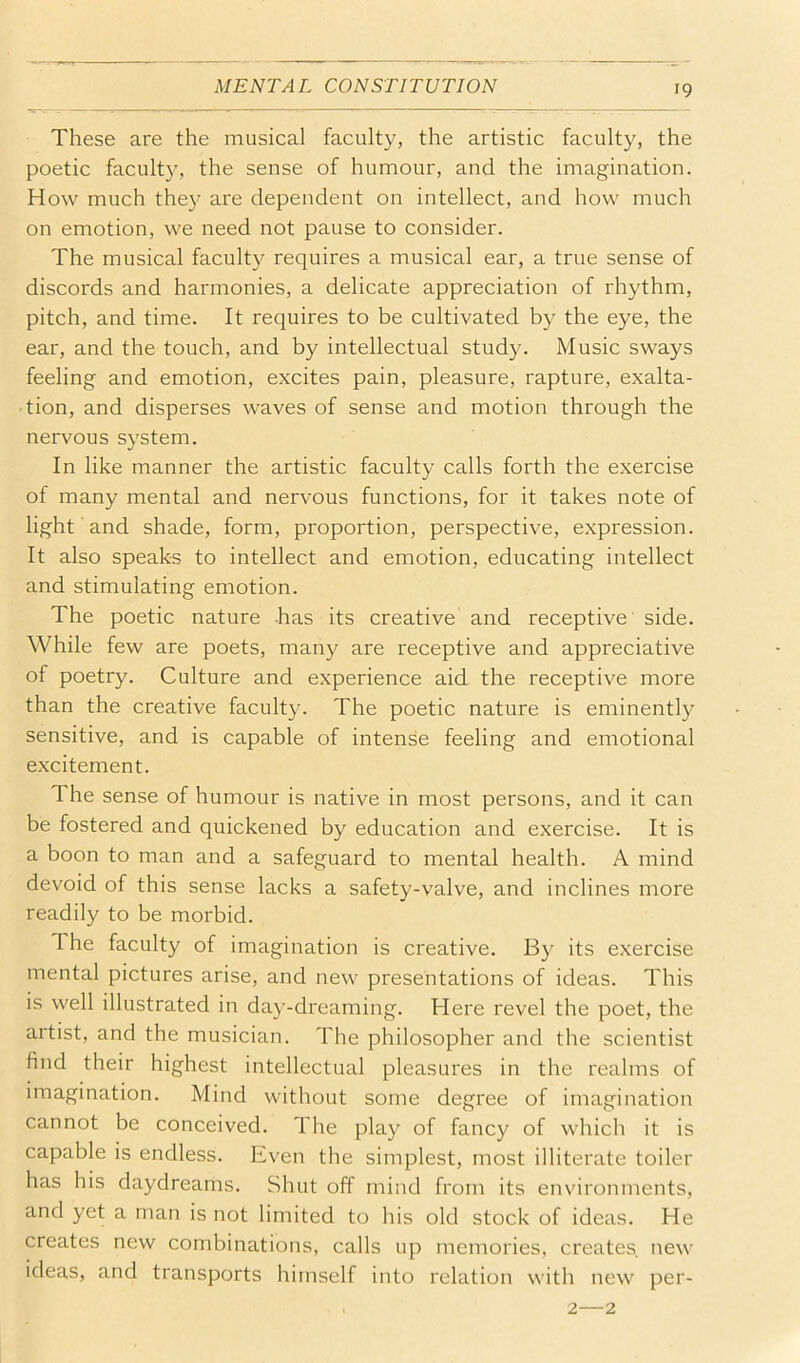These are the musical faculty, the artistic faculty, the poetic faculty, the sense of humour, and the imagination. How much they are dependent on intellect, and how much on emotion, we need not pause to consider. The musical faculty requires a musical ear, a true sense of discords and harmonies, a delicate appreciation of rhythm, pitch, and time. It requires to be cultivated by the eye, the ear, and the touch, and by intellectual study. Music sways feeling and emotion, excites pain, pleasure, rapture, exalta- tion, and disperses waves of sense and motion through the nervous system. In like manner the artistic faculty calls forth the exercise of many mental and nervous functions, for it takes note of light' and shade, form, proportion, perspective, expression. It also speaks to intellect and emotion, educating intellect and stimulating emotion. The poetic nature has its creative and receptive side. While few are poets, many are receptive and appreciative ot poetry. Culture and experience aid the receptive more than the creative faculty. The poetic nature is eminently sensitive, and is capable of intense feeling and emotional excitement. The sense of humour is native in most persons, and it can be fostered and quickened by education and exercise. It is a boon to man and a safeguard to mental health. A mind devoid of this sense lacks a safety-valve, and inclines more readily to be morbid. The faculty of imagination is creative. By its exercise mental pictures arise, and new presentations of ideas. This is well illustrated in day-dreaming. Here revel the poet, the artist, and the musician. The philosopher and the scientist find their highest intellectual pleasures in the realms of imagination. Mind without some degree of imagination cannot be conceived. The play of fancy of which it is capable is endless. Even the simplest, most illiterate toiler has his daydreams. Shut off mind from its environments, and yet a man is not limited to his old stock of ideas. He creates new combinations, calls up memories, creates new ideas, and transports himself into relation with new per- 2—2