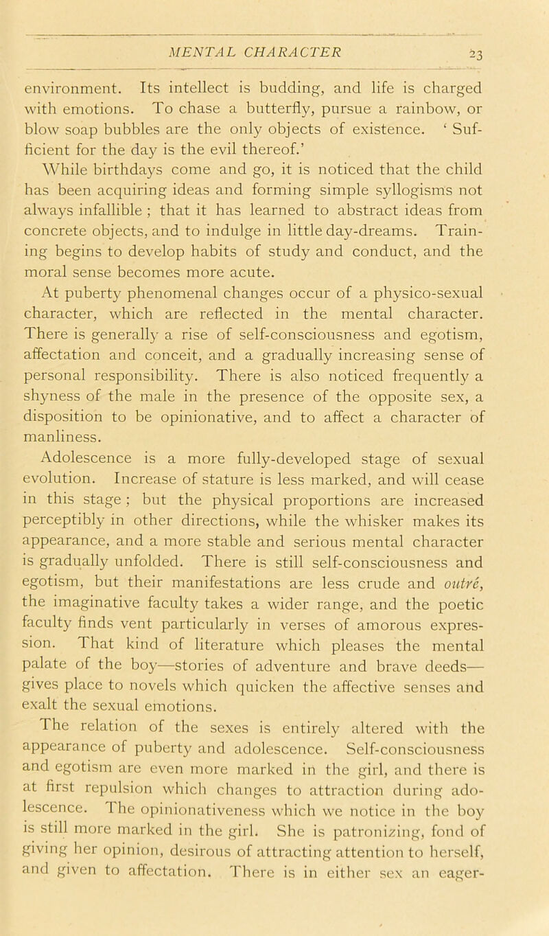 environment. Its intellect is budding, and life is charged with emotions. To chase a butterfly, pursue a rainbow, or blow soap bubbles are the only objects of existence. ‘ Suf- ficient for the day is the evil thereof.’ While birthdays come and go, it is noticed that the child has been acquiring ideas and forming simple syllogisms not always infallible ; that it has learned to abstract ideas from concrete objects, and to indulge in little day-dreams. Train- ing begins to develop habits of study and conduct, and the moral sense becomes more acute. At puberty phenomenal changes occur of a physico-sexual character, which are reflected in the mental character. There is generally a rise of self-consciousness and egotism, affectation and conceit, and a gradually increasing sense of personal responsibility. There is also noticed frequently a shyness of the male in the presence of the opposite sex, a disposition to be opinionative, and to affect a character of manliness. Adolescence is a more fully-developed stage of sexual evolution. Increase of stature is less marked, and will cease in this stage; but the ph}/sical proportions are increased perceptibly in other directions, while the whisker makes its appearance, and a more stable and serious mental character is gradually unfolded. There is still self-consciousness and egotism, but their manifestations are less crude and outre, the imaginative faculty takes a wider range, and the poetic faculty finds vent particularly in verses of amorous expres- sion. That kind of literature which pleases the mental palate of the boy—stories of adventure and brave deeds— gives place to novels which quicken the affective senses and exalt the sexual emotions. The relation of the sexes is entirely altered with the appearance of puberty and adolescence. Self-consciousness and egotism are even more marked in the girl, and there is at first repulsion which changes to attraction during ado- lescence. The opinionativeness which we notice in the boy is still more marked in the girl. She is patroni2ing, fond of giving her opinion, desirous of attracting attention to herself, and given to affectation. There is in either sex an eager-