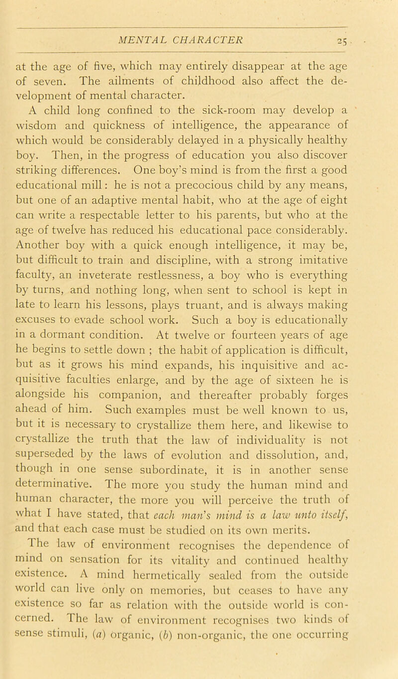 at the age of five, which may entirely disappear at the age of seven. The ailments of childhood also affect the de- velopment of mental character. A child long confined to the sick-room may develop a ’ wisdom and quickness of intelligence, the appearance of which would be considerably delayed in a physically healthy boy. Then, in the progress of education you also discover striking differences. One boy’s mind is from the first a good educational mill: he is not a precocious child by any means, but one of an adaptive mental habit, who at the age of eight can write a respectable letter to his parents, but who at the age of twelve has reduced his educational pace considerably. Another boy with a quick enough intelligence, it may be, but difficult to train and discipline, with a strong imitative faculty, an inveterate restlessness, a boy who is everything by turns, and nothing long, when sent to school is kept in late to learn his lessons, plays truant, and is always making excuses to evade school work. Such a boy is educationally in a dormant condition. At twelve or fourteen years of age he begins to settle down ; the habit of application is difficult, but as it grows his mind expands, his inquisitive and ac- quisitive faculties enlarge, and by the age of sixteen he is alongside his companion, and thereafter probably forges ahead of him. Such examples must be well known to us, but it is necessary to crystallize them here, and likewise to crystallize the truth that the law of individuality is not superseded by the laws of evolution and dissolution, and, though in one sense subordinate, it is in another sense determinative. The more you study the human mind and human character, the more you will perceive the truth of what I have stated, that each mail’s mind is a law unto itself, and that each case must be studied on its own merits. The law of environment recognises the dependence of mind on sensation for its vitality and continued healthy existence. A mind hermetically sealed from the outside world can live only on memories, but ceases to have any existence so far as relation with the outside world is con- cerned. The law of environment recognises two kinds of sense stimuli, {a) organic, (6) non-organic, the one occurring