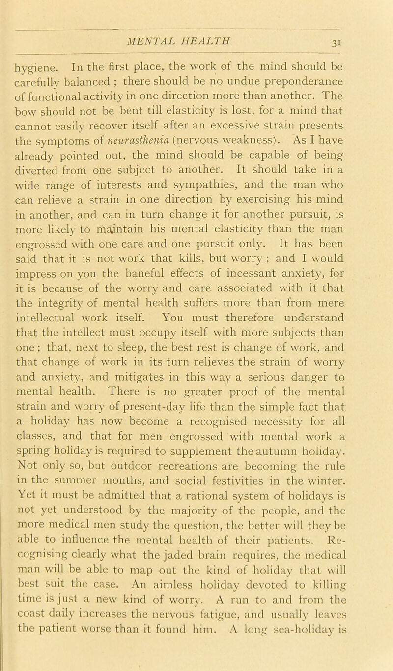 hygiene. In the first place, the work of the mind should be carefully balanced ; there should be no undue preponderance of functional activity in one direction more than another. The bow should not be bent till elasticity is lost, for a mind that cannot easily recover itself after an excessive strain presents the symptoms of neurasthenia (nervous weakness). As I have already pointed out, the mind should be capable of being diverted from one subject to another. It should take in a wide range of interests and sympathies, and the man who can relieve a strain in one direction by exercising his mind in another, and can in turn change it for another pursuit, is more likely to maintain his mental elasticity than the man engrossed with one care and one pursuit only. It has been said that it is not work that kills, but worry ; and I would impress on you the baneful effects of incessant anxiety, for it is because of the worry and care associated with it that the integrity of mental health suffers more than from mere intellectual work itself. You must therefore understand that the intellect must occupy itself with more subjects than one; that, next to sleep, the best rest is change of work, and that change of work in its turn relieves the strain of worry and anxiety, and mitigates in this way a serious danger to mental health. There is no greater proof of the mental strain and worry of present-day life than the simple fact that a holiday has now become a recognised necessity for all classes, and that for men engrossed with mental work a spring holiday is required to supplement the autumn holiday. Not only so, but outdoor recreations are becoming the rule in the summer months, and social festivities in the winter. Yet it must he admitted that a rational system of holidays is not yet understood by the majority of the people, and the more medical men study the question, the better will they be able to influence the mental health of their patients. Re- cognising clearly what the jaded brain requires, the medical man will be able to map out the kind of holida}' that will best suit the case. An aimless holiday devoted to killing time is just a new kind of worry. A run to and from the coast daily increases the nervous fatigue, and usually leaves the patient worse than it found him. A long sea-holiday is