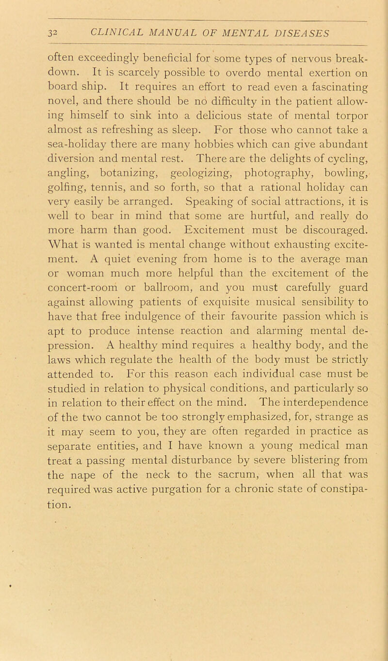 often exceedingly beneficial for some types of nervous break- down. It is scarcely possible to overdo mental exertion on board ship. It requires an effort to read even a fascinating novel, and there should be no difficulty in the patient allow- ing himself to sink into a delicious state of mental torpor almost as refreshing as sleep. For those who cannot take a sea-holiday there are many hobbies which can give abundant diversion and mental rest. There are the delights of cycling, angling, botanizing, geologizing, photography, bowling, golfing, tennis, and so forth, so that a rational holiday can very easily be arranged. Speaking of social attractions, it is well to bear in mind that some are hurtful, and really do more harm than good. Excitement must be discouraged. What is wanted is mental change without exhausting excite- ment. A quiet evening from home is to the average man or woman much more helpful than the excitement of the concert-room or ballroom, and you must carefully guard against allowing patients of exquisite musical sensibility to have that free indulgence of their favourite passion which is apt to produce intense reaction and alarming mental de- pression. A healthy mind requires a healthy bod}q and the laws which regulate the health of the body must be strict!}? attended to. For this reason each individual case must be studied in relation to physical conditions, and particularly so in relation to their effect on the mind. The interdependence of the two cannot be too strongly emphasized, for, strange as it may seem to you, they are often regarded in practice as separate entities, and I have known a young medical man treat a passing mental disturbance by severe blistering from the nape of the neck to the sacrum, when all that was required was active purgation for a chronic state of constipa- tion.