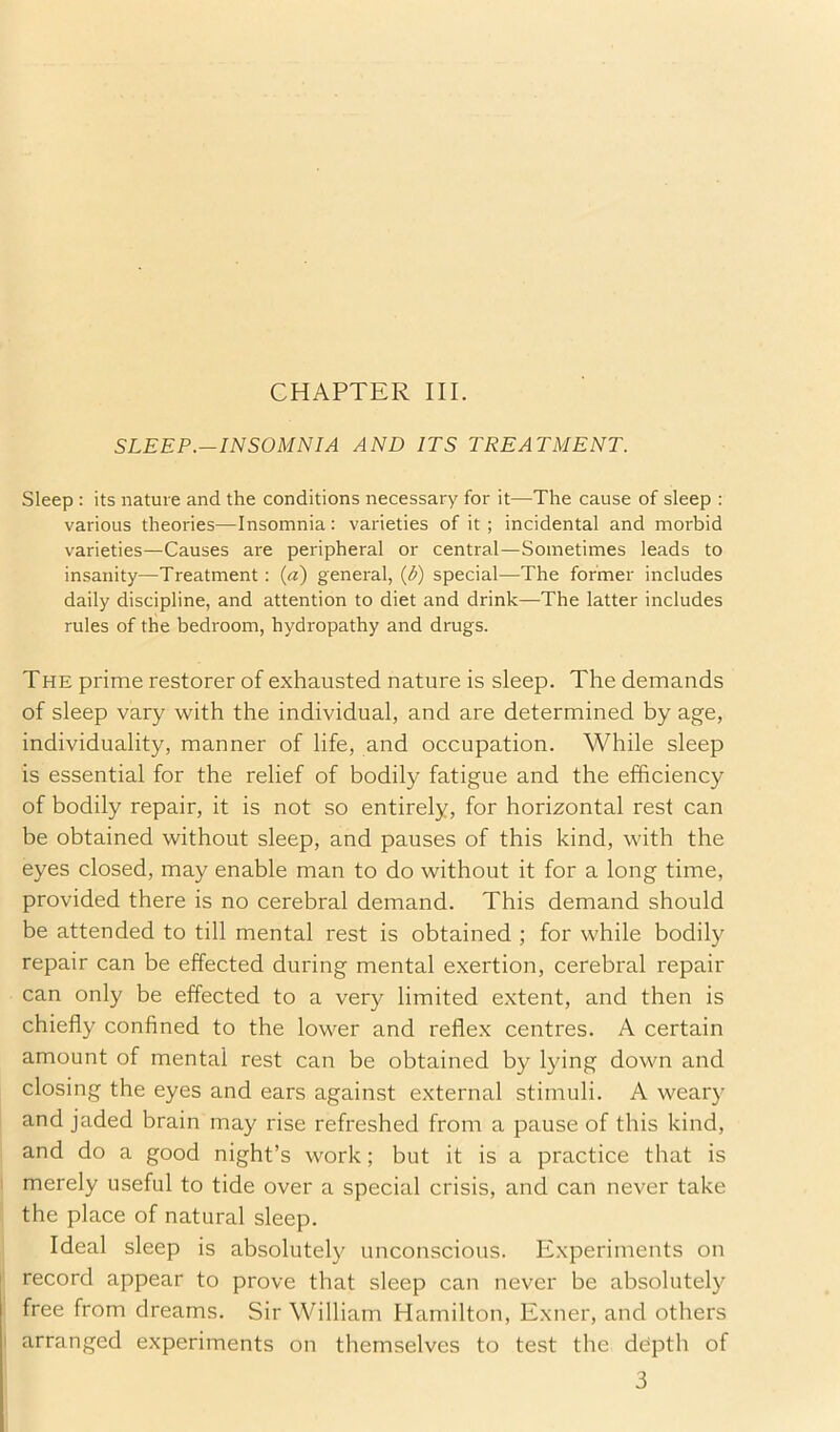 CHAPTER III. SLEEP.—INSOMNIA AND ITS TREATMENT. Sleep : its nature and the conditions necessary for it—The cause of sleep : various theories—Insomnia: varieties of it; incidental and morbid varieties—Causes are peripheral or central—Sometimes leads to insanity—Treatment: (a) general, {b) special—The former includes daily discipline, and attention to diet and drink—The latter includes rules of the bedroom, hydropathy and drugs. The prime restorer of exhausted nature is sleep. The demands of sleep vary with the individual, and are determined by age, individuality, manner of life, and occupation. While sleep is essential for the relief of bodily fatigue and the efficiency of bodily repair, it is not so entirely, for horizontal rest can be obtained without sleep, and pauses of this kind, with the eyes closed, may enable man to do without it for a long time, provided there is no cerebral demand. This demand should be attended to till mental rest is obtained ; for while bodily repair can be effected during mental exertion, cerebral repair can only be effected to a very limited extent, and then is chiefly confined to the lower and refle.x centres. A certain amount of mental rest can be obtained by lying down and closing the eyes and ears against external stimuli. A weary and jaded brain may rise refreshed from a pause of this kind, and do a good night’s work; but it is a practice that is merely useful to tide over a special crisis, and can never take the place of natural sleep. Ideal sleep is absolutely unconscious. Experiments on record appear to prove that sleep can never be absolutely free from dreams. Sir William Hamilton, Exner, and others arranged experiments on themselves to test the depth of