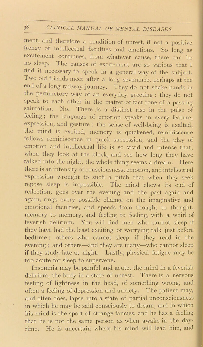 merit, and therefore a condition of unrest, if not a positive frenzy of intellectual faculties and emotions. So long as excitement continues, from whatever cause, there can be no sleep. The causes of excitement are so various that I find it necessary to speak in a general way of the subject. Two old friends meet after a long severance, perhaps at the end of a long railway journey. They do not shake hands in the perfunctory way of an everyday greeting ; they do not speak to each other in the matter-of-fact tone of a passing salutation. No. There is a distinct rise in the pulse of feeling; the language of emotion speaks in every feature, expression, and gesture ; the sense of well-being is exalted, the mind is e.xcited, memory is quickened, reminiscence follows reminiscence in quick succession, and the play of emotion and intellectual life is so vivid and intense that, when they look at the clock, and see how long they have talked into the night, the whole thing seems a dream. Here there is an intensity of consciousness, emotion, and intellectual expression wrought to such a pitch that when they seek repose sleep is impossible. The mind chews its cud of reflection, goes over the evening and the past again and again, rings every possible change on the imaginative and emotional faculties, and speeds from thought to thought, memory to memory, and feeling to feeling, with a whirl of feverish delirium. You will find men who cannot sleep if they have had the least exciting or worrying talk just before bedtime; others who cannot sleep if they read in the evening; and others—and they are many—who cannot sleep if they study late at night. Lastly, physical fatigue may be too acute for sleep to supervene. Insomnia may be painful and acute, the mind in a feverish delirium, the body in a state of unrest. There is a nervous feeling of lightness in the head, of something wrong, and often a feeling of depression and anxiety. The patient may, and often does, lapse into a state of partial unconsciousness in which he may be said consciously to dream, and in which his mind is the sport of strange fancies, and he has a feeling that he is not the same person as when awake in the day- time. He is uncertain where his mind will lead him, and