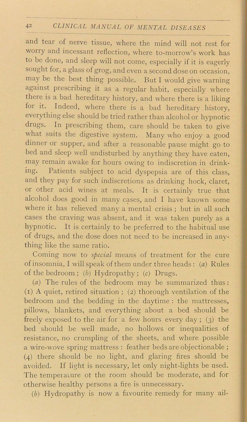 and tear of nerve tissue, where the mind will not rest for worry and incessant reflection, where to-morrow’s work has to be done, and sleep will not come, especially if it is eagerly sought for, a glass of grog, and even a second dose on occasion, may be the best thing possible. But I would give warning against prescribing it as a regular habit, especially where there is a bad hereditary history, and where there is a liking for it. Indeed, where there is a bad hereditary history, everything else should be tried rather than alcohol or hypnotic drugs. In prescribing them, care should be taken to give what suits the digestive system. Many who enjoy a good dinner or supper, and after a reasonable pause might go to bed and sleep well undisturbed by anything they have eaten, may remain awake for hours owing to indiscretion in drink- ing. Patients subject to acid dyspepsia are of this class, and they pay for such indiscretions as drinking hock, claret, or other acid wines at meals. It is certainl}^ true that alcohol does good in many cases, and I have known some where it has relieved many a mental crisis ; but in all such cases the craving was absent, and it was taken purely as a hypnotic. It is certainly to be preferred to the habitual use of drugs, and the dose does not need to be increased in any- thing like the same ratio. Coming now to special means of treatment for the cure of insomnia, I will speak of them under three heads : {a) Rules of the bedroom ; {b) Hydropathy ; (c) Drugs. (a) The rules of the bedroom may be summarized thus: (i) A quiet, retired situation ; (2) thorough ventilation of the bedroom and the bedding in the daytime : the mattresses, pillows, blankets, and everything about a bed should be freely exposed to the air for a few hours every day ; (3) the bed should be well made, no hollows or inequalities of resistance, no crumpling of the sheets, and where possible a wire-wove spring mattress : feather beds are objectionable ; (4) there should be no light, and glaring fires should be avoided. If light is necessary, let only night-lights be used. The temper aiure ot the room should be moderate, and for otherwise healthy persons a fire is unnecessary. {b) Hydropathy is now a favourite remedy for many ail-