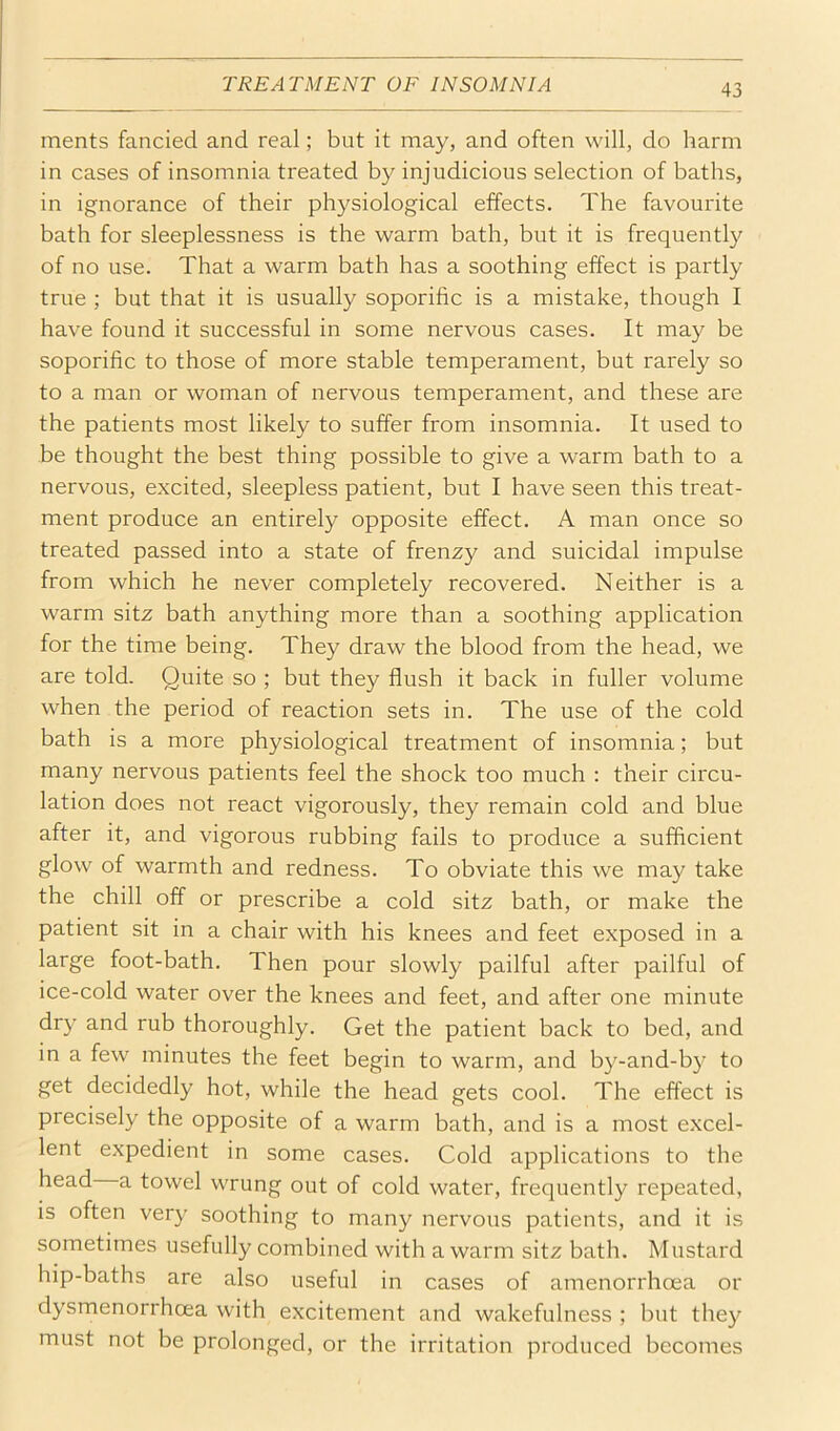 ments fancied and real; but it may, and often will, do harm in cases of insomnia treated by injudicious selection of baths, in ignorance of their physiological elfects. The favourite bath for sleeplessness is the warm bath, but it is frequently of no use. That a warm bath has a soothing effect is partly true ; but that it is usually soporific is a mistake, though I have found it successful in some nervous cases. It may be soporific to those of more stable temperament, but rarely so to a man or woman of nervous temperament, and these are the patients most likely to suffer from insomnia. It used to be thought the best thing possible to give a warm bath to a nervous, excited, sleepless patient, but I have seen this treat- ment produce an entirely opposite effect. A man once so treated passed into a state of frenzy and suicidal impulse from which he never completely recovered. Neither is a warm sitz bath anything more than a soothing application for the time being. They draw the blood from the head, we are told. Quite so ; but they flush it back in fuller volume when the period of reaction sets in. The use of the cold bath is a more physiological treatment of insomnia; but many nervous patients feel the shock too much : their circu- lation does not react vigorously, they remain cold and blue after it, and vigorous rubbing fails to produce a sufficient glow of warmth and redness. To obviate this we may take the chill off or prescribe a cold sitz bath, or make the patient sit in a chair with his knees and feet exposed in a large foot-bath. Then pour slowly pailful after pailful of ice-cold water over the knees and feet, and after one minute dry and rub thoroughly. Get the patient back to bed, and in a few minutes the feet begin to warm, and by-and-by to get decidedly hot, while the head gets cool. The effect is precisely the opposite of a warm bath, and is a most excel- lent expedient in some cases. Cold applications to the head a towel wrung out of cold water, frequently repeated, is often very soothing to many nervous patients, and it is sometimes usefully combined with a warm sitz bath. Mustard hip-baths are also useful in cases of amenorrhoea or dysmenorrhoea with excitement and wakefulness ; but they must not be prolonged, or the irritation produced becomes