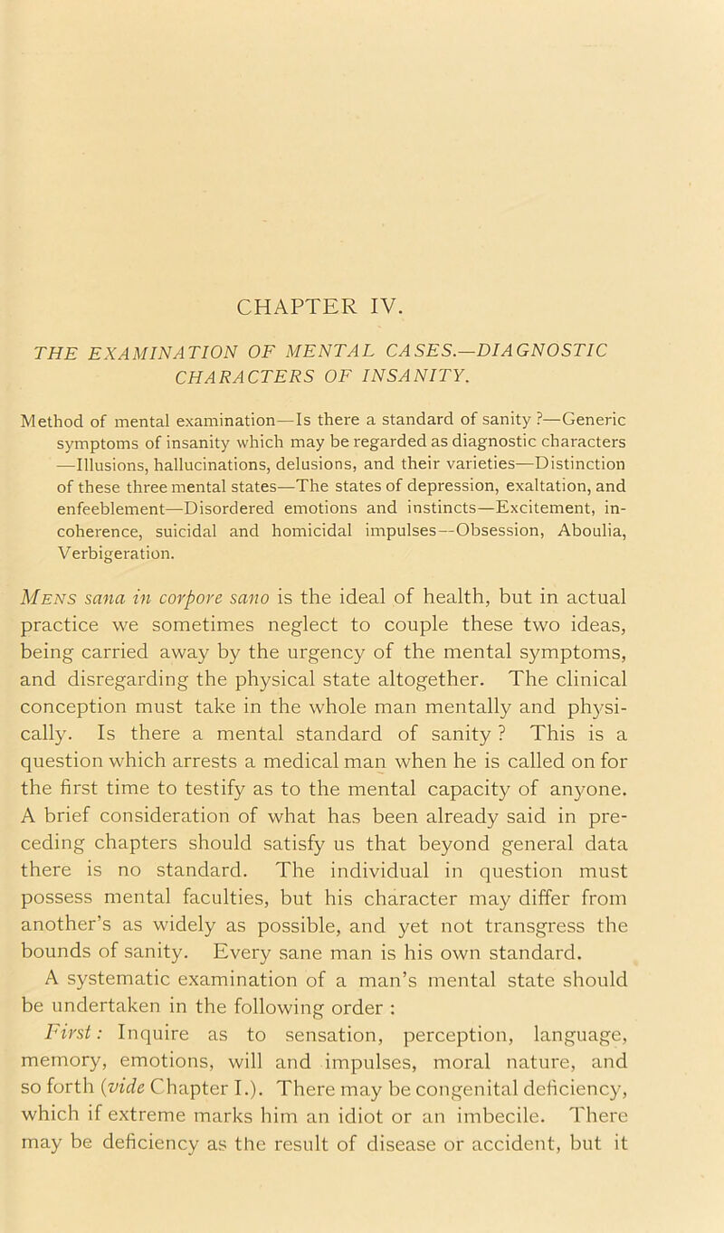 CHAPTER IV. THE EXAMINATION OF MENTAL CASES.—DIAGNOSTIC CHARACTERS OF INSANITY. Method of mental examination—Is there a standard of sanity?—Generic symptoms of insanity which may be regarded as diagnostic characters —Illusions, hallucinations, delusions, and their varieties—Distinction of these three mental states—The states of depression, exaltation, and enfeeblement—Disordered emotions and instincts—Excitement, in- coherence, suicidal and homicidal impulses—Obsession, Aboulia, Verbigeration. Mens sana in corpore sano is the ideal of health, but in actual practice we sometimes neglect to couple these two ideas, being carried away by the urgency of the mental symptoms, and disregarding the physical state altogether. The clinical conception must take in the whole man mentally and physi- cally. Is there a mental standard of sanity ? This is a question which arrests a medical man when he is called on for the first time to testify as to the mental capacity of anyone. A brief consideration of what has been already said in pi'e- ceding chapters should satisfy us that beyond general data there is no standard. The individual in question must possess mental faculties, but his character may differ from another’s as widely as possible, and yet not transgress the bounds of sanity. Every sane man is his own standard. A systematic examination of a man’s mental state should be undertaken in the following order : First: Inquire as to sensation, perception, language, memory, emotions, will and impulses, moral nature, and so forth {vide Chapter I.). There may be congenital deficiency, which if extreme marks him an idiot or an imbecile. There may be deficiency as the result of disease or accident, but it