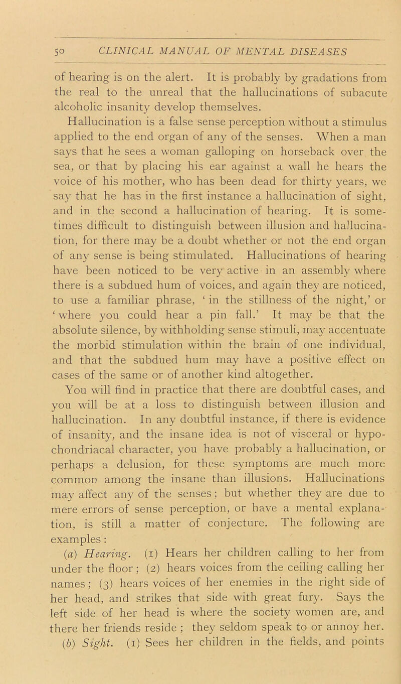 of hearing is on the alert. It is probably by gradations from the real to the unreal that the hallucinations of subacute alcoholic insanity develop themselves. Hallucination is a false sense perception without a stimulus applied to the end organ of an}^ of the senses. When a man says that he sees a woman galloping on horseback over the sea, or that by placing his ear against a wall he hears the voice of his mother, who has been dead for thirty years, we sa}’ that he has in the first instance a hallucination of sight, and in the second a hallucination of hearing. It is some- times difficult to distinguish between illusion and hallucina- tion, for there may be a doubt whether or not the end organ of an}' sense is being stimulated. Hallucinations of hearing have been noticed to be very active in an assembly where there is a subdued hum of voices, and again they are noticed, to use a familiar phrase, ‘ in the stillness of the night,’ or ‘ where you could hear a pin fall.’ It may be that the absolute silence, by withholding sense stimuli, may accentuate the morbid stimulation within the brain of one individual, and that the subdued hum may have a positive effect on cases of the same or of another kind altogether. You will find in practice that there are doubtful cases, and you will be at a loss to distinguish between illusion and hallucination. In any doubtful instance, if there is evidence of insanity, and the insane idea is not of visceral or hypo- chondriacal character, you have probably a hallucination, or perhaps a delusion, for these symptoms are much more common among the insane than illusions. Hallucinations may affect any of the senses; but whether they are due to mere errors of sense perception, or have a mental e.xplana- tion, is still a matter of conjecture. The following are examples: {a) Hearing, (i) Hears her children calling to her from under the floor; (2) hears voices from the ceiling calling her names; (3) hears voices of her enemies in the right side of her head, and strikes that side with great fur}-. Says the left side of her head is where the society women are, and there her friends reside ; they seldom speak to or annoy her. (6) Sight, (i) Sees her children in the fields, and points