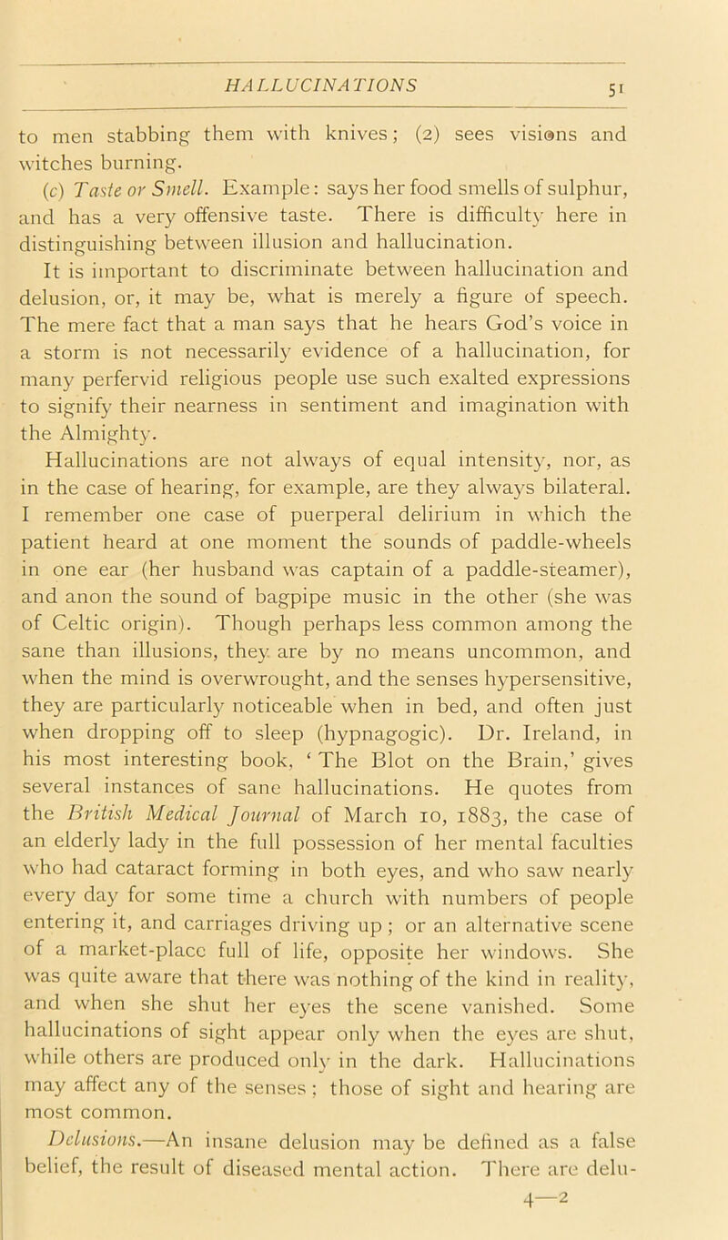 HA LL UCINA TIONS 5r to men stabbing them with knives; (2) sees visisns and witches burning. (c) Tasie or Smell. Example: says her food smells of sulphur, and has a very offensive taste. There is difficulty here in distinguishing between illusion and hallucination. It is important to discriminate between hallucination and delusion, or, it may be, what is merely a figure of speech. The mere fact that a man says that he hears God’s voice in a storm is not necessarily evidence of a hallucination, for many perfervid religious people use such exalted expressions to signify their nearness in sentiment and imagination with the Almighty. Hallucinations are not always of equal intensity, nor, as in the case of hearing, for example, are they always bilateral. I remember one case of puerperal delirium in which the patient heard at one moment the sounds of paddle-wheels in one ear (her husband was captain of a paddle-steamer), and anon the sound of bagpipe music in the other (she was of Celtic origin). Though perhaps less common among the sane than illusions, they are by no means uncommon, and when the mind is overwrought, and the senses hypersensitive, they are particularly noticeable when in bed, and often just when dropping off to sleep (hypnagogic). Dr. Ireland, in his most interesting book, ‘ The Blot on the Brain,’ gives several instances of sane hallucinations. He quotes from the British Medical Journal of March 10, 1883, the case of an elderly lady in the full possession of her mental faculties who had cataract forming in both eyes, and who saw nearly every day for some time a church with numbers of people entering it, and carriages driving up ; or an alternative scene of a market-place full of life, opposite her windows. She was quite aware that there was nothing of the kind in reality, and when she shut her eyes the scene vanished. Some hallucinations of sight appear only when the eyes are shut, while others are produced only in the dark. Hallucinations may affect any of the senses ; those of sight and hearing are most common. Delusions.—An insane delusion may be defined as a false belief, the result of diseased mental action. There are delu- 4—2