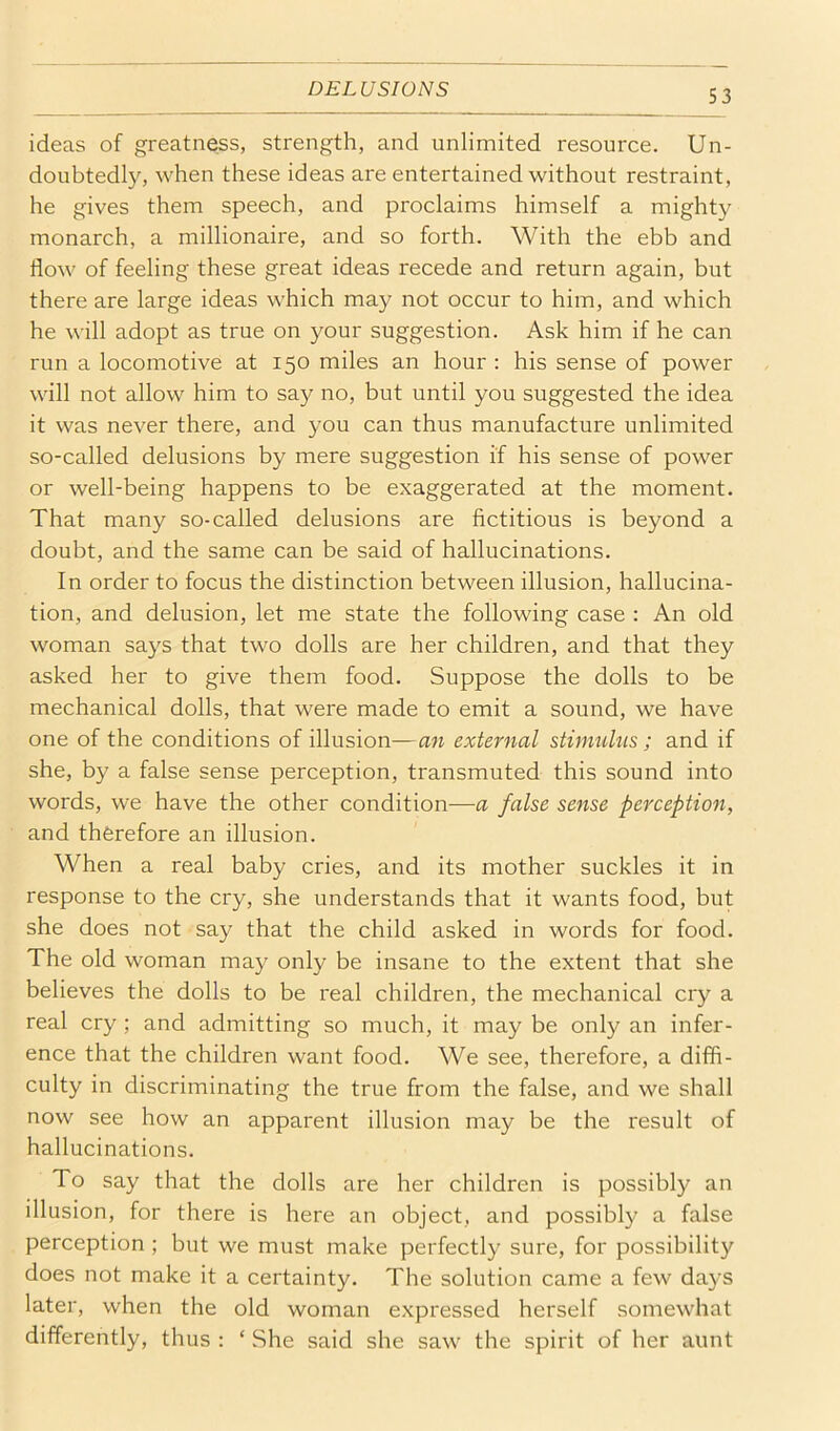 ideas of greatness, strength, and unlimited resource. Un- doubtedly, when these ideas are entertained without restraint, he gives them speech, and proclaims himself a mighty monarch, a millionaire, and so forth. With the ebb and flow of feeling these great ideas recede and return again, but there are large ideas which may not occur to him, and which he will adopt as true on your suggestion. Ask him if he can run a locomotive at 150 miles an hour : his sense of power will not allow him to say no, but until you suggested the idea it was never there, and you can thus manufacture unlimited so-called delusions by mere suggestion if his sense of power or well-being happens to be exaggerated at the moment. That many so-called delusions are fictitious is beyond a doubt, and the same can be said of hallucinations. In order to focus the distinction between illusion, hallucina- tion, and delusion, let me state the following case : An old woman says that two dolls are her children, and that they asked her to give them food. Suppose the dolls to be mechanical dolls, that were made to emit a sound, we have one of the conditions of illusion—an external stimulus; and if she, by a false sense perception, transmuted this sound into words, we have the other condition—a false sense perception, and therefore an illusion. When a real baby cries, and its mother suckles it in response to the cry, she understands that it wants food, but she does not say that the child asked in words for food. The old woman may only be insane to the extent that she believes the dolls to be real children, the mechanical cry a real cry ; and admitting so much, it may be only an infer- ence that the children want food. We see, therefore, a diffi- culty in discriminating the true from the false, and we shall now see how an apparent illusion may be the result of hallucinations. To say that the dolls are her children is possibly an illusion, for there is here an object, and possibly a false perception ; but we must make perfectly sure, for possibility does not make it a certainty. The solution came a few da}’S later, when the old woman expressed herself somewhat differently, thus : ‘ She said she saw the spirit of her aunt