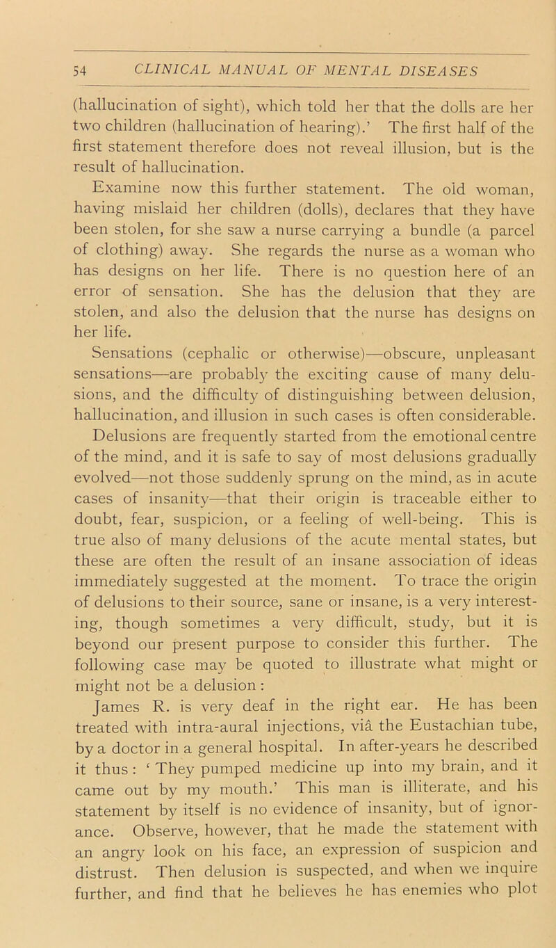 (hallucination of sight), which told her that the dolls are her two children (hallucination of hearing).’ The first half of the first statement therefore does not reveal illusion, but is the result of hallucination. Examine now this further statement. The old woman, having mislaid her children (dolls), declares that they have been stolen, for she saw a nurse carrying a bundle (a parcel of clothing) away. She regards the nurse as a woman who has designs on her life. There is no question here of an error of sensation. She has the delusion that they are stolen, and also the delusion that the nurse has designs on her life. Sensations (cephalic or otherwise)—obscure, unpleasant sensations—are probably the exciting cause of many delu- sions, and the difficulty of distinguishing between delusion, hallucination, and illusion in such cases is often considerable. Delusions are frequently started from the emotional centre of the mind, and it is safe to say of most delusions gradually evolved—not those suddenly sprung on the mind, as in acute cases of insanity—that their origin is traceable either to doubt, fear, suspicion, or a feeling of well-being. This is true also of many delusions of the acute mental states, but these are often the result of an insane association of ideas immediately suggested at the moment. To trace the origin of delusions to their source, sane or insane, is a very interest- ing, though sometimes a vei'y difficult, study, but it is beyond our present purpose to consider this further. The following case may be quoted to illustrate what might or might not be a delusion : James R. is very deaf in the right ear. He has been treated with intra-aural injections, via the Eustachian tube, by a doctor in a general hospital. In after-years he described it thus : ‘ They pumped medicine up into my brain, and it came out by my mouth.’ This man is illiterate, and his statement by itself is no evidence of insanity, but of ignor- ance. Observe, however, that he made the statement with an angry look on his face, an expression of suspicion and distrust. Then delusion is suspected, and when we inquire further, and find that he believes he has enemies who plot