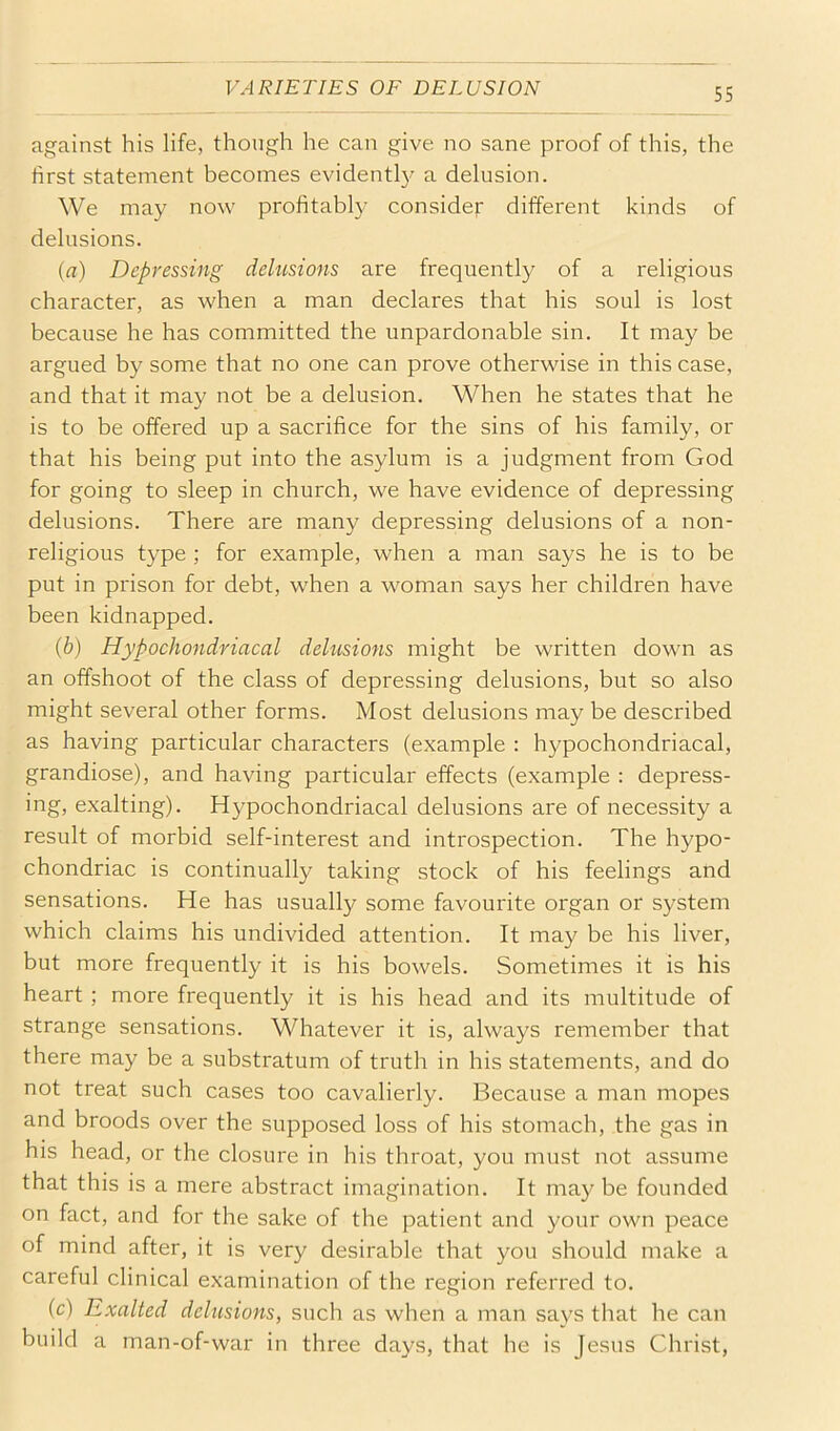 VARIETIES OF DELUSION against his life, though he can give no sane proof of this, the first statement becomes evidently a delusion. We may now profitably consider different kinds of delusions. (a) Depressing dehisions are frequently of a religious character, as when a man declares that his soul is lost because he has committed the unpardonable sin. It may be argued by some that no one can prove otherwise in this case, and that it may not be a delusion. When he states that he is to be offered up a sacrifice for the sins of his family, or that his being put into the asylum is a judgment from God for going to sleep in church, we have evidence of depressing delusions. There are many depressing delusions of a non- religious type ; for example, when a man says he is to be put in prison for debt, when a woman says her children have been kidnapped. (b) Hypochondriacal delusions might be written down as an offshoot of the class of depressing delusions, but so also might several other forms. Most delusions may be described as having particular characters (example : hypochondriacal, grandiose), and having particular effects (example : depress- ing, exalting). Hypochondriacal delusions are of necessity a result of morbid self-interest and introspection. The hypo- chondriac is continually taking stock of his feelings and sensations. He has usually some favourite organ or system which claims his undivided attention. It may be his liver, but more frequently it is his bowels. Sometimes it is his heart ; more frequently it is his head and its multitude of strange sensations. Whatever it is, always remember that there may be a substratum of truth in his statements, and do not treat such cases too cavalierly. Because a man mopes and broods over the supposed loss of his stomach, the gas in his head, or the closure in his throat, you must not assume that this is a mere abstract imagination. It may be founded on fact, and for the sake of the patient and your own peace of mind after, it is very desirable that you should make a careful clinical examination of the region referred to. (c) Exalted delusions, such as when a man says that he can build a man-of-war in three days, that he is Jesus Christ,