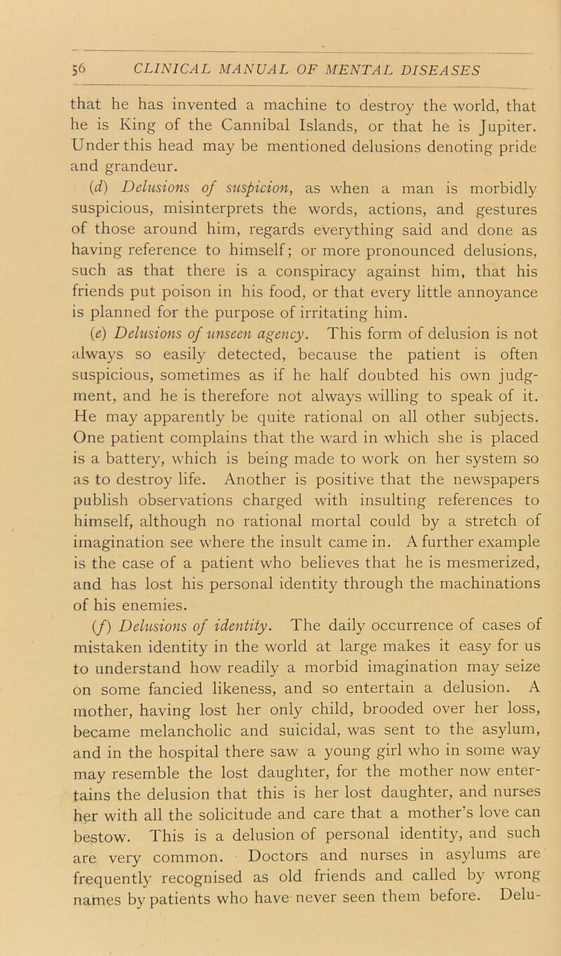 that he has invented a machine to destroy the world, that he is King of the Cannibal Islands, or that he is Jupiter. Under this head may be mentioned delusions denoting pride and grandeur. {d) Delusions of stispicion, as when a man is morbidly suspicious, misinterprets the words, actions, and gestures of those around him, regards everything said and done as having reference to himself; or more pronounced delusions, such as that there is a conspiracy against him, that his friends put poison in his food, or that every little annoyance is planned for the purpose of irritating him. {e) Delusions of unseen agency. This form of delusion is not always so easily detected, because the patient is often suspicious, sometimes as if he half doubted his own judg- ment, and he is therefore not always willing to speak of it. He may apparently be quite rational on all other subjects. One patient complains that the ward in which she is placed is a battery, which is being made to work on her system so as to destroy life. Another is positive that the newspapers publish observations charged with insulting references to himself, although no rational mortal could by a stretch of imagination see where the insult came in. A further example is the case of a patient who believes that he is mesmerized, and has lost his personal identity through the machinations of his enemies. (/) Delusions of identity. The daily occurrence of cases of mistaken identity in the world at large makes it easy for us to understand how readily a morbid imagination may seize on some fancied likeness, and so entertain a delusion. A mother, having lost her only child, brooded over her loss, became melancholic and suicidal, was sent to the asylum, and in the hospital there saw a young girl who in some way may resemble the lost daughter, for the mother now enter- tains the delusion that this is her lost daughter, and nurses her with all the solicitude and care that a mother’s love can bestow. This is a delusion of personal identity, and such are very common. Doctors and nurses in asylums are frequently recognised as old friends and called by wrong names by patients who have never seen them before. Delu-