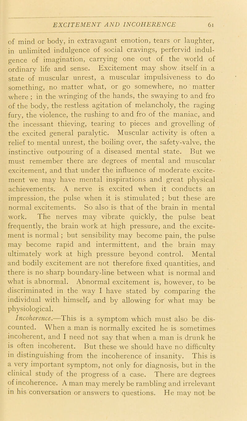 of mind or body, in extravagant emotion, tears or laughter, in unlimited indulgence of social cravings, perfervid indul- gence of imagination, carrying one out of the world of ordinary life and sense. Excitement may show itself in a state of muscular unrest, a muscular impulsiveness to do something, no matter what, or go somewhere, no matter where ; in the wringing of the hands, the swaying to and fro of the body, the restless agitation of melancholy, the raging fury, the violence, the rushing to and fro of the maniac, and the incessant thieving, tearing to pieces and grovelling of the excited general paralytic. Muscular activity is often a relief to mental unrest, the boiling over, the safety-valve, the instinctive outpouring of a diseased mental state. But we must remember there are degrees of mental and muscular excitement, and that under the influence of moderate excite- ment we may have mental inspirations and great physical achievements. A nerve is excited when it conducts an impression, the pulse when it is stimulated ; but these are normal excitements. So also is that of the brain in mental work. The nerves may vibrate quickly, the pulse beat frequently, the brain work at high pressure, and the excite- ment is normal; but sensibility may become pain, the pulse may become rapid and intermittent, and the brain may ultimately work at high pressure beyond control. Mental and bodily excitement are not therefore fixed quantities, and there is no sharp boundary-line between what is normal and what is abnormal. Abnormal excitement is, however, to be discriminated in the way I have stated by comparing the individual with himself,- and by allowing for what may be physiological. Incoherence.—This is a symptom which must also be dis- counted. When a man is normally excited he is sometimes incoherent, and I need not say that when a man is drunk he is often incoherent. But these we should have no difficulty in distinguishing from the incoherence of insanity. This is a very important symptom, not only for diagnosis, but in the clinical study of the progress of a case. There are degrees of incoherence. A man may merely be rambling and irrelevant in his conversation or answers to questions. He may not be