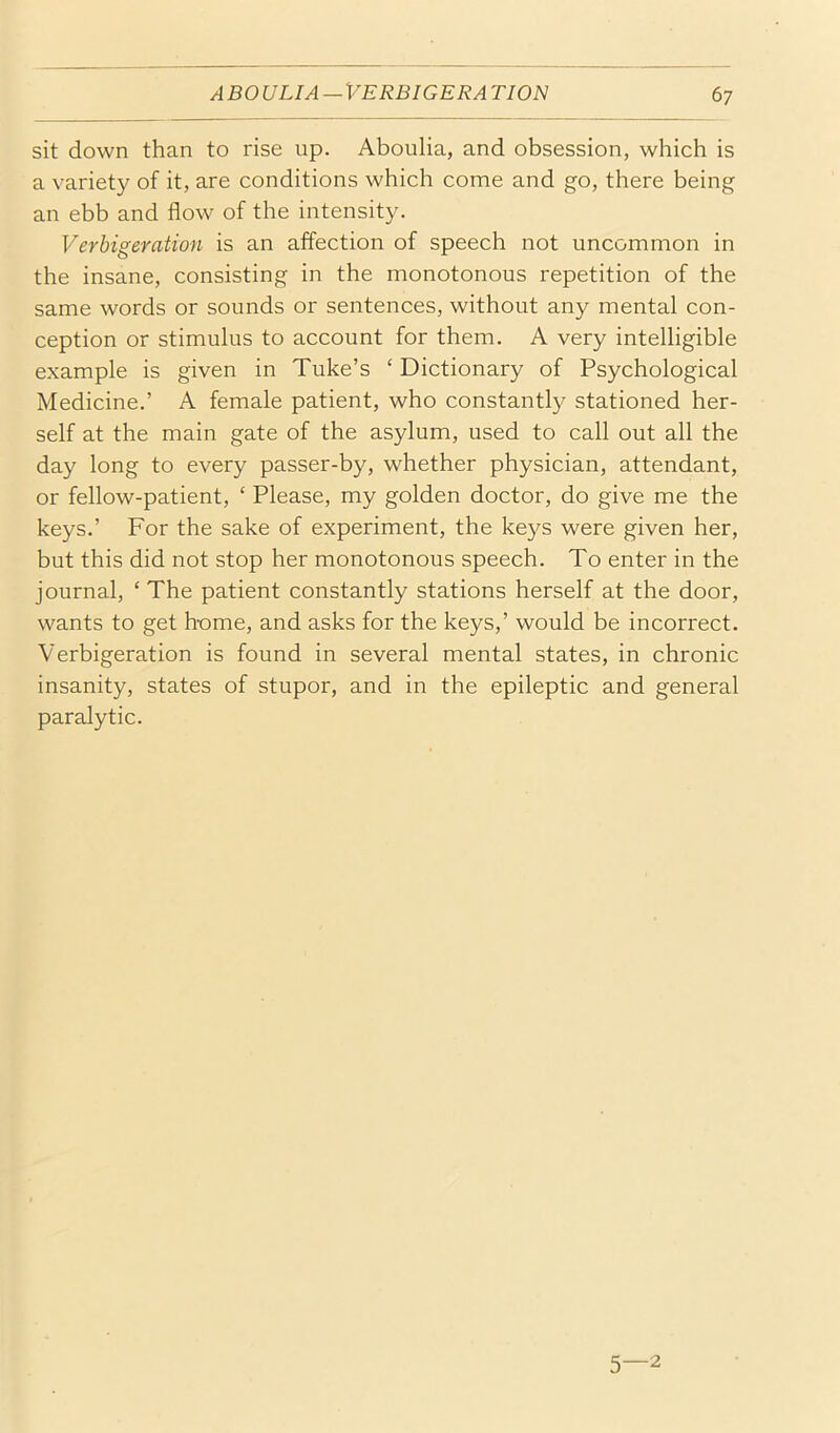 sit down than to rise up. Aboulia, and obsession, which is a variety of it, are conditions which come and go, there being an ebb and flow of the intensity. Verbigeration is an affection of speech not uncommon in the insane, consisting in the monotonous repetition of the same words or sounds or sentences, without any mental con- ception or stimulus to account for them. A very intelligible e.xample is given in Tube’s ‘ Dictionary of Psychological Medicine.’ A female patient, who constantly stationed her- self at the main gate of the asylum, used to call out all the day long to every passer-by, whether physician, attendant, or fellow-patient, ‘ Please, my golden doctor, do give me the keys.’ For the sake of experiment, the keys were given her, but this did not stop her monotonous speech. To enter in the journal, ‘ The patient constantly stations herself at the door, wants to get h-ome, and asks for the keys,’ would be incorrect. Verbigeration is found in several mental states, in chronic insanity, states of stupor, and in the epileptic and general paralytic. 5—2
