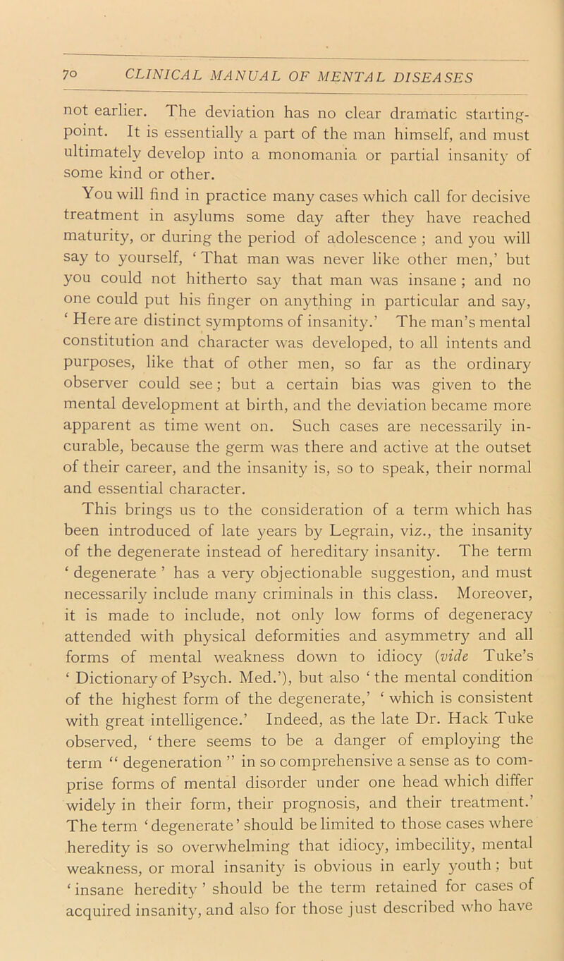 not earlier. The deviation has no clear dramatic starting- point. It is essentially a part of the man himself, and must ultimately develop into a monomania or partial insanity of some kind or other. You will find in practice many cases which call for decisive treatment in asylums some day after they have reached maturity, or during the period of adolescence ; and you will say to yourself, ‘ That man was never like other men,’ but you could not hitherto say that man was insane ; and no one could put his finger on anything in particular and say, ‘ Here are distinct symptoms of insanity.’ The man’s mental constitution and character was developed, to all intents and purposes, like that of other men, so far as the ordinary observer could see; but a certain bias was given to the mental development at birth, and the deviation became more apparent as time went on. Such cases are necessarily in- curable, because the germ was there and active at the outset of their career, and the insanity is, so to speak, their normal and essential character. This brings us to the consideration of a term which has been introduced of late years by Legrain, viz., the insanity of the degenerate instead of hereditary insanity. The term ‘ degenerate ’ has a very objectionable suggestion, and must necessarily include many criminals in this class. Moreover, it is made to include, not only low forms of degeneracy attended with physical deformities and asymmetry and all forms of mental weakness down to idiocy {vide Tuke’s ‘ Dictionary of Psych. Med.’), but also ‘the mental condition of the highest form of the degenerate,’ ‘ which is consistent with great intelligence.’ Indeed, as the late Dr. Hack Tuke observed, ‘ there seems to be a danger of employing the term “ degeneration ” in so comprehensive a sense as to com- prise forms of mental disorder under one head which differ widely in their form, their prognosis, and their treatment.’ The term ‘ degenerate ’ should be limited to those cases where heredity is so overwhelming that idiocy, imbecility, mental weakness, or moral insanity is obvious in early youth; but ‘ insane heredity ’ should be the term retained for cases of acquired insanity, and also for those just described who have