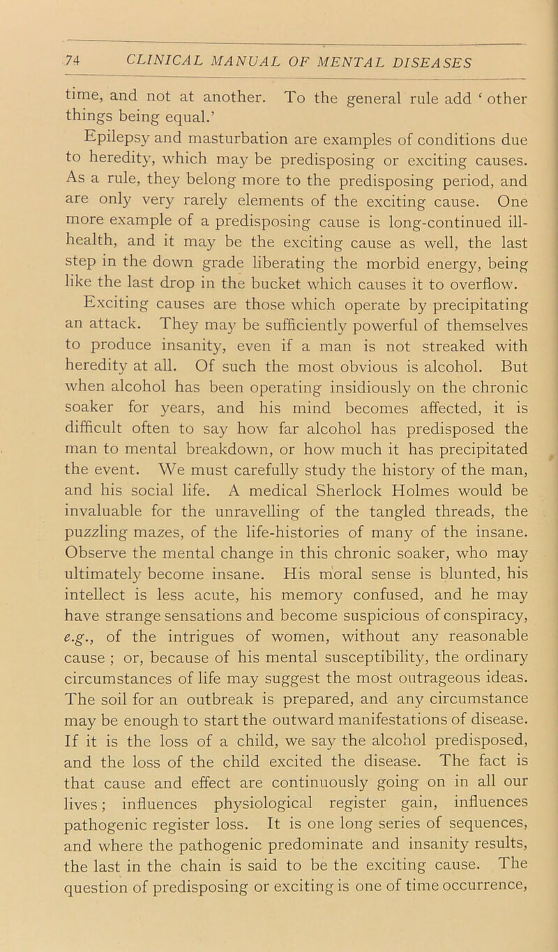 time, and not at another. To the general rule add ‘ other things being equal.’ Epilepsy and masturbation are examples of conditions due to heredity, which may be predisposing or exciting causes. As a rule, they belong more to the predisposing period, and are only very rarely elements of the exciting cause. One more example of a predisposing cause is long-continued ill- health, and it may be the exciting cause as well, the last step in the down grade liberating the morbid energy, being like the last drop in the bucket which causes it to overflow. Exciting causes are those which operate by precipitating an attack. They ma}^ be sufficiently powerful of themselves to produce insanity, even if a man is not streaked with heredity at all. Of such the most obvious is alcohol. But when alcohol has been operating insidiously on the chronic soaker for years, and his mind becomes affected, it is difficult often to say how far alcohol has predisposed the man to mental breakdown, or how much it has precipitated the event. We must carefully study the history of the man, and his social life. A medical Sherlock Holmes would be invaluable for the unravelling of the tangled threads, the puzzling mazes, of the life-histories of many of the insane. Observe the mental change in this chronic soaker, who may ultimately become insane. His moral sense is blunted, his intellect is less acute, his memory confused, and he may have strange sensations and become suspicious of conspiracy, e.g., of the intrigues of women, without any reasonable cause ; or, because of his mental susceptibility, the ordinary circumstances of life may suggest the most outrageous ideas. The soil for an outbreak is prepared, and any circumstance may be enough to start the outward manifestations of disease. If it is the loss of a child, we say the alcohol predisposed, and the loss of the child excited the disease. The fact is that cause and effect are continuously going on in all our lives; influences physiological register gain, influences pathogenic register loss. It is one long series of sequences, and where the pathogenic predominate and insanity results, the last in the chain is said to be the exciting cause. The question of predisposing or exciting is one of time occurrence.