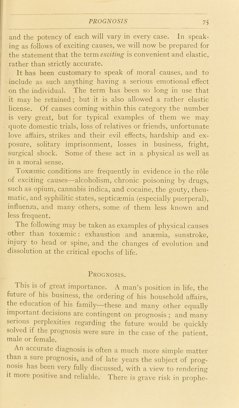 I and the potency of each will vary in every case. In speak- ing as follows of exciting causes, we will now be prepared for I the statement that the term exciting is convenient and elastic, ! rather than strictly accurate. It has been customary to speak of moral causes, and to include as such anything having a serious emotional effect on the individual. The term has been so long in use that it may be retained; but it is also allowed a rather elastic license. Of causes coming within this category the number is very great, but for typical examples of them we may quote domestic trials, loss of relatives or friends, unfortunate love affairs, strikes and their evil effects, hardship and ex- posure, solitary imprisonment, losses in business, fright, surgical shock. Some of these act in a physical as well as in a moral sense. Toxsemic conditions are frequently in evidence in the role of exciting causes—alcoholism, chronic poisoning by drugs, such as opium, cannabis indica, and cocaine, the gouty, rheu- matic, and syphilitic states, septicaemia (especially puerperal), influenza, and many others, some of them less known and less frequent. The following may be taken as examples of physical causes other than toxaemic: exhaustion and anaemia, sunstroke, injury to head or spine, and the changes of evolution and dissolution at the critical epochs of life. Prognosis. This is of great importance. A man’s position in life, the future of his business, the ordering of his household affairs, the education of his family—these and many other equally important decisions are contingent on prognosis ; and many serious perplexities regarding the future would be quickly solved if the prognosis were sure in the case of the patient, male or female. An accurate diagnosis is often a much more simple matter than a sure prognosis, and of late years the subject of prog- nosis has been very fully discussed, with a view to rendering it more positive and reliable. There is grave risk in prophe-