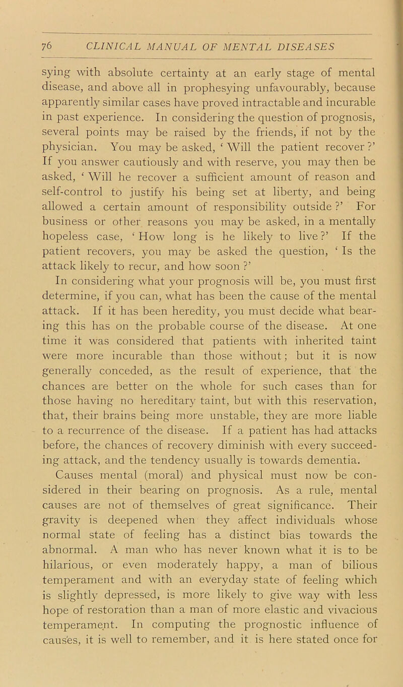with absolute certainty at an early stage of mental disease, and above all in prophesying unfavourably, because apparently similar cases have proved intractable and incurable in past experience. In considering the question of prognosis, several points may be raised by the friends, if not by the physician. You may be asked, ‘Will the patient recover?’ If you answer cautiously and with reserve, you may then be asked, ‘ Will he recover a sufficient amount of reason and self-control to justify his being set at liberty, and being allowed a certain amount of responsibility outside ?’ For business or other reasons you may be asked, in a mentally hopeless case, ‘ How long is he likely to live ?’ If the patient recovers, you may be asked the question, ‘ Is the attack likely to recur, and how soon ?’ In considering what your prognosis will be, you must first determine, if you can, what has been the cause of the mental attack. If it has been heredity, you must decide what bear- ing this has on the probable course of the disease. At one time it was considered that patients with inherited taint were more incurable than those without; but it is now generally conceded, as the result of experience, that the chances are better on the whole for such cases than for those having no hereditary taint, but with this reservation, that, their brains being more unstable, they are more liable to a recurrence of the disease. If a patient has had attacks before, the chances of recovery diminish with every succeed- ing attack, and the tendenc}^ usually is towards dementia. Causes mental (moral) and physical must now be con- sidered in their bearing on prognosis. As a rule, mental causes are not of themselves of great significance. Their gravity is deepened when they affect individuals whose normal state of feeling has a distinct bias towards the abnormal. A man who has never known what it is to be hilarious, or even moderately happy, a man of bilious temperament and with an everyday state of feeling which is slightly depressed, is more likely to give way with less hope of restoration than a man of more elastic and vivacious temperament. In computing the prognostic influence of caus'es, it is well to remember, and it is here stated once for