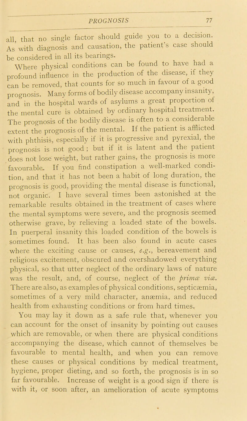 all, that no single factor should guide you to a decision. As with diagnosis and causation, the patient’s case should be considered in all its bearings. Where physical conditions can be found to have had a profound influence in the production of the disease, if they can be removed, that counts for so much in favour of a good prognosis. Many forms of bodily disease accompany insanity, and in the hospital wards of asylums a great proportion of the mental cure is obtained by ordinary hospital treatment. The prognosis of the bodily disease is often to a considerable extent the prognosis of the mental. If the patient is afflicted with phthisis, especially if it is progressive and pyrexial, the prognosis is not good ; but if it is latent and the patient does not lose weight, but rather gains, the prognosis is more favourable. If you find constipation a well-marked condi- tion, and that it has not been a habit of long duration, the prognosis is good, providing the mental disease is functional, not organic. I have several times been astonished at the remarkable results obtained in the treatment of cases where the mental symptoms were severe, and the prognosis seemed otherwise grave, by relieving a loaded state of the bowels. In puerperal insanity this loaded condition of the bowels is sometimes found. It has been also found in acute cases where the exciting cause or causes, e.g., bereavement and religious excitement, obscured and overshadowed everything physical, so that utter neglect of the ordinary laws of nature was the result, and, of course, neglect of the primes vice. There are also, as examples of physical conditions, septicaemia, sometimes of a very mild character, anaemia, and reduced health from exhausting conditions or from hard times. You may lay it down as a safe rule that, whenever you can account for the onset of insanity by pointing out causes which are removable, or when there are physical conditions accompanying the disease, which cannot of themselves be favourable to mental health, and when you can remove these causes or physical conditions by medical treatment, hygiene, proper dieting, and so forth, the prognosis is in so far favourable. Increase of weight is a good sign if there is with it, or soon after, an amelioration of acute symptoms