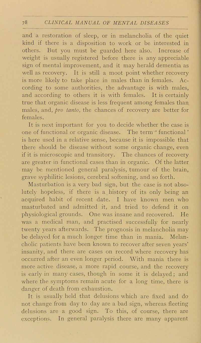 and a restoration of sleep, or in melancholia of the quiet kind if there is a disposition to work or be interested in others. But you must be guarded here also. Increase of weight is usually registered before there is any appreciable sign of mental improvement, and it may herald dementia as well as recovery. It is still a moot point whether recovery is more likely to take place in males than in females. Ac- cording to some authorities, the advantage is with males, and according to others it is with females. It is certainly true that organic disease is less frequent among females than males, and, pro tanto, the chances of recovery are better for females. It is next important for you to decide whether the case is one of functional or organic disease. The term ‘ functional ’ is here used in a relative sense, because it is impossible that there should be disease without some organic change, even if it is microscopic and transitory. The chances of recovery are greater in functional cases than in organic. Of the latter may be mentioned general paralysis, tumour of the brain, grave S}-philitic lesions, cerebral softening, and so forth. Masturbation is a very bad sign, but the case is not abso- lutely hopeless, if there is a history of its only being an acquired habit of recent date. I have known men who masturbated and admitted it, and tried to defend it on physiological grounds. One was insane and recovered. He was a medical man, and practised successfully for nearly twenty years afterwards. The prognosis in melancholia may be delayed for a much longer time than in mania. Melan- cholic patients have been known to recover after seven years’ insanity, and there are cases on record where recovery has occurred after an even longer period. With mania there is more active disease, a more rapid course, and the recovery is earl}^ in many cases, though in some it is delayed; and where the symptoms remain acute for a long time, there is danger of death from exhaustion. It is usually held that delusions which are fixed and do not change firom day to day are a bad sign, whereas fleeting delusions are a good sign. To this, of course, there are exceptions. In general paralysis there are many appai'ent