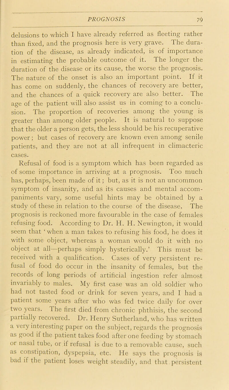 delusions to which I have already referred as fleeting rather than fixed, and the prognosis here is very grave. The dura- tion of the disease, as already indicated, is of importance in estimating the probable outcome of it. The longer the duration of the disease or its cause, the worse the prognosis. The nature of the onset is also an important point. If it has come on suddenly, the chances of recovery are better, and the chances of a quick recovery are also better. The age of the patient will also assist us in coming to a conclu- sion. The proportion of recoveries among the young is greater than among older people. It is natural to suppose that the older a person gets, the less should be his recuperative power; but cases of recovery are known even among senile patients, and they are not at all infrequent in climacteric cases. Refusal of food is a symptom which has been regarded as of some importance in arriving at a prognosis. Too much has, perhaps, been made of it; but, as it is not an uncommon symptom of insanity, and as its causes and mental accom- paniments vary, some useful hints may be obtained by a study of these in relation to the course of the disease. The prognosis is reckoned more favourable in the case of females refusing food. According to Dr. H. H. Newington, it would seem that ‘ when a man takes to refusing his food, he does it with some object, whereas a woman would do it with no object at all—perhaps simply hysterically.’ This must be received with a qualification. Cases of very persistent re- fusal of food do occur in the insanity of females, but the records of long periods of artificial ingestion refer almost invariably to males. My first case was an old soldier who had not tasted food or drink for seven years, and I had a patient some years after who was fed twice daily for over two years. The first died from chronic phthisis, the second partially recovered. Dr. Henry Sutherland, who has written a very interesting paper on the subject, regards the prognosis as good if the patient takes food after one feeding by stomach or nasal tube, or if refusal is due to a removable cause, such as constipation, dyspepsia, etc. He says the prognosis is bad if the patient loses weight steadily, and that persistent