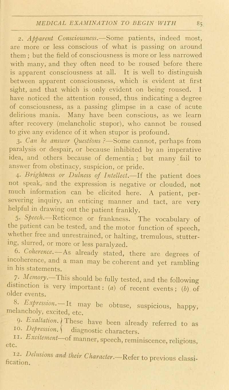2. Apparent Consciousness.—Some patients, indeed most, are more or less conscious of what is passing on around them ; but the field of consciousness is more or less narrowed with man}^, and they often need to be roused before there is apparent consciousness at all. It is well to distinguish between apparent consciousness, which is evident at first sight, and that which is only evident on being roused. I have noticed the attention roused, thus indicating a degree of consciousness, as a passing glimpse in a case of acute delirious mania. Many have been conscious, as we learn after recovery (melancholic stupor), who cannot be roused to give any evidence of it when stupor is profound. 3. Can he answer Questions ?—Some cannot, perhaps from paralysis or despair, or because inhibited by an imperative idea, and others because of dementia; but many fail to answer from obstinacy, suspicion, or pride. 4. Brightness or Dulness of Intellect.—If the patient does not speak, and the expression is negative or clouded, not much information can be elicited here. A patient, per- severing inquiry, an enticing manner and tact, are very helpful in drawing out the patient frankly. 5. Speech. Reticence or frankness. The vocabulary of the patient can be tested, and the motor function of speech, whether free and unrestrained, or halting, tremulous, stutter- ing, slurred, or more or less paralyzed. 6. Coherence. As already stated, there are degrees of incoherence, and a man may be coherent and yet rambling in his statements. 7. Memor|;.—This should be fully tested, and the following distinction is very important: (a) of recent events; {b) of older events. 8. Expression. It may be obtuse, suspicious, happy, melancholy, excited, etc. 9. Exaltation.) These have been already referred to as 10. Depression. \ diagnostic characters. Excitement of manner, speech, reminiscence, religious. 12. Delusions fication. and their Character.—Refer to previous classi-