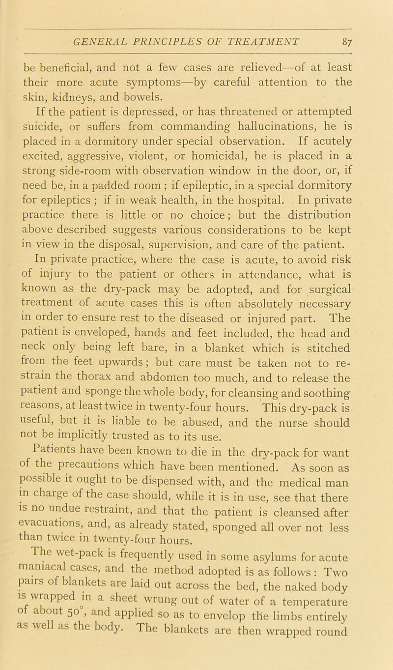 be beneficial, and not a few cases are relieved—of at least their more acute symptoms—by careful attention to the skin, kidneys, and bowels. If the patient is depressed, or has threatened or attempted suicide, or suffers from commanding hallucinations, he is placed in a dormitory under special observation. If acutely excited, aggressive, violent, or homicidal, he is placed in a strong side-room with observation window in the door, or, if need be, in a padded room ; if epileptic, in a special dormitory for epileptics ; if in weak health, in the hospital. In private practice there is little or no choice; but the distribution above described suggests various considerations to be kept in view in the disposal, supervision, and care of the patient. In private practice, where the case is acute, to avoid risk of injury to the patient or others in attendance, what is known as the dry-pack may be adopted, and for surgical treatment of acute cases this is often absolutely necessary in order to ensure rest to the diseased or injured part. The patient is enveloped, hands and feet included, the head and neck only being left bare, in a blanket which is stitched from the feet upwards; but care must be taken not to re- strain the thorax and abdomen too much, and to release the patient and sponge the whole body, for cleansing and soothing reasons, at least twice in twenty-four hours. This dry-pack is useful, but it is liable to be abused, and the nurse should not be implicitly trusted as to its use. Patients have been known to die in the dry-pack for want of the precautions which have been mentioned. As soon as possible it ought to be dispensed with, and the medical man in charge of the case should, while it is in use, see that there IS no undue restraint, and that the patient is cleansed after evacuations, and, as already stated, sponged all over not less than twice in twenty-four hours. The wet-pack is frequently used in some asylums for acute maniacal cases, and the method adopted is as follows : Two pairs of blankets are laid out across the bed, the naked body is wrapped m a sheet wrung out of water of a temperature o a out 50 , and applied so as to envelop the limbs entirely as well as the body. The blankets are then wrapped round