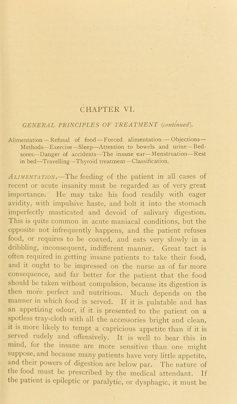 GENERAL PRINCIPLES OF TREATMENT {continued). Alimentation — Refusal of food — Forced alimentation — Objections— Methods—Exercise—Sleep—Attention to bowels and urine —Bed- sores—Danger of accidents—The insane ear—Menstruation—Rest in bed—Travelling—Thyroid treatment—Classification. AhiMENTATWN.—The feeding of the patient in all cases of recent or acute insanity must be regarded as of very great importance. He may take his food readily with eager avidity, with impulsive haste, and bolt it into the stomach imperfectly masticated and devoid of salivary digestion. This is quite common in acute maniacal conditions, but the opposite not infrequently happens, and the patient refuses food, or requires to be coaxed, and eats very slowly in a dribbling, inconsequent, indifferent manner. Great tact is often required in getting insane patients to take their food, and it ought to be impressed on the nurse as of far more consequence, and far better for the patient that the food should be taken without compulsion, because its digestion is then more perfect and nutritious. Much depends on the manner in which food is served. If it is palatable and has an appetizing odour, if it is presented to the patient on a spotless tray-cloth with all the accessories bright and clean, it is more likely to tempt a capricious appetite than if it is served rudely and offensively. It is well to bear this in mind, for the insane are more sensitive than one might suppose, and because many patients have very little appetite, and their powers of digestion are below par. The nature of the food must be prescribed by the medical attendant. If the patient is epileptic or paralytic, or dysphagic, it must be