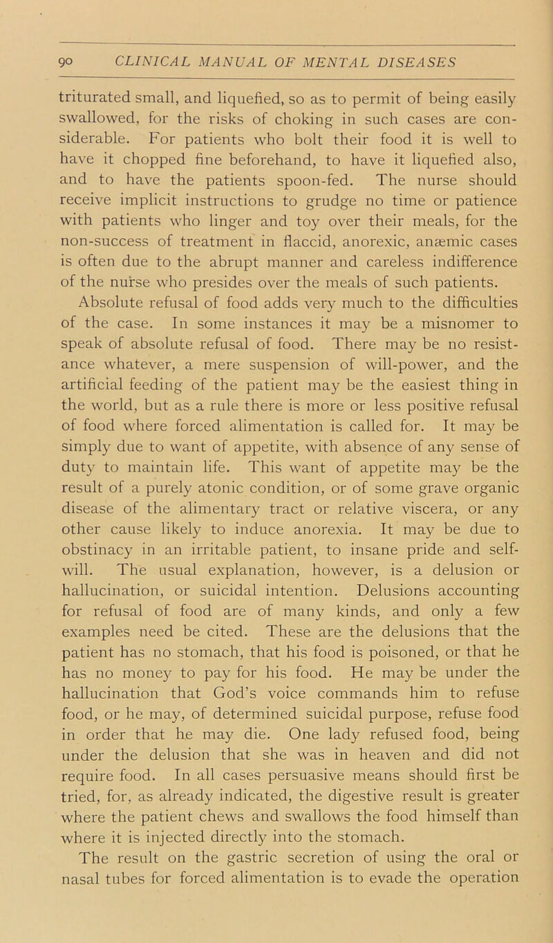 triturated small, and liquefied, so as to permit of being easily- swallowed, for the risks of choking in such cases are con- siderable. For patients who bolt their food it is well to have it chopped fine beforehand, to have it liquefied also, and to have the patients spoon-fed. The nurse should receive implicit instructions to grudge no time or patience with patients who linger and toy over their meals, for the non-success of treatment in flaccid, anorexic, anajmic cases is often due to the abrupt manner and careless indifference of the nurse who presides over the meals of such patients. Absolute refusal of food adds very much to the difficulties of the case. In some instances it may be a misnomer to speak of absolute refusal of food. There may be no resist- ance whatever, a mere suspension of will-power, and the artificial feeding of the patient may be the easiest thing in the world, but as a rule there is more or less positive refusal of food where forced alimentation is called for. It may be simply due to want of appetite, with absence of any sense of duty to maintain life. This want of appetite ma}^ be the result of a purely atonic condition, or of some grave organic disease of the alimentary tract or relative viscera, or any other cause likely to induce anorexia. It may be due to obstinacy in an irritable patient, to insane pride and self- will. The usual explanation, however, is a delusion or hallucination, or suicidal intention. Delusions accounting for refusal of food are of many kinds, and only a few examples need be cited. These are the delusions that the patient has no stomach, that his food is poisoned, or that he has no money to pay for his food. He may be under the hallucination that God’s voice commands him to refuse food, or he may, of determined suicidal purpose, refuse food in order that he may die. One lady refused food, being under the delusion that she was in heaven and did not require food. In all cases persuasive means should first be tried, for, as already indicated, the digestive result is greater where the patient chews and swallows the food himself than where it is injected directly into the stomach. The result on the gastric secretion of using the oral or nasal tubes for forced alimentation is to evade the operation