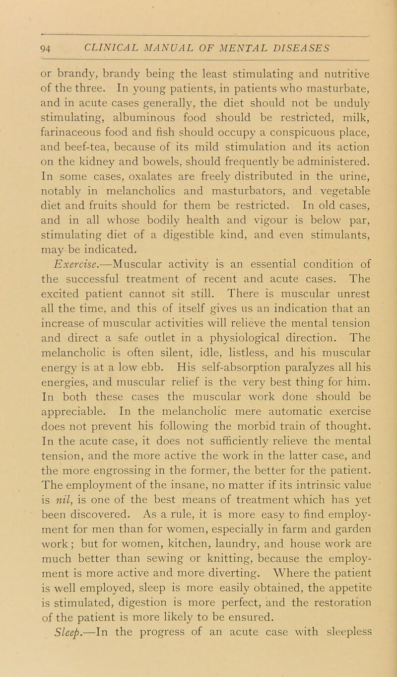 or brandy, brandy being the least stimulating and nutritive of the three. In young patients, in patients who masturbate, and in acute cases generally, the diet should not be unduly stimulating, albuminous food should be restricted, milk, farinaceous food and fish should occupy a conspicuous place, and beef-tea, because of its mild stimulation and its action on the kidney and bowels, should frequently be administered. In some cases, oxalates are freely distributed in the urine, notably in melancholics and masturbators, and vegetable diet and fruits should for them be restricted. In old cases, and in all whose bodily health and vigour is below par, stimulating diet of a digestible kind, and even stimulants, may be indicated. Exercise.—Muscular activity is an essential condition of the successful treatment of recent and acute cases. The excited patient cannot sit still. There is muscular unrest all the time, and this of itself gives us an indication that an increase of muscular activities will relieve the mental tension and direct a safe outlet in a physiological direction. The melancholic is often silent, idle, listless, and his muscular energy is at a low ebb. His self-absorption paralyzes all his energies, and muscular relief is the very best thing for him. In both these cases the muscular work done should be appreciable. In the melancholic mere automatic exercise does not prevent his following the morbid train of thought. In the acute case, it does not sufficiently relieve the mental tension, and the more active the work in the latter case, and the more engrossing in the former, the better for the patient. The employment of the insane, no matter if its intrinsic value is nil, is one of the best means of treatment which has yet been discovered. As a rule, it is more easy to find employ- ment for men than for women, especially in farm and garden work; but for women, kitchen, laundry, and house work are much better than sewing or knitting, because the employ- ment is more active and more diverting. Where the patient is well employed, sleep is more easily obtained, the appetite is stimulated, digestion is more perfect, and the restoration of the patient is more likely to be ensured. Sleep.—In the progress of an acute case with sleepless