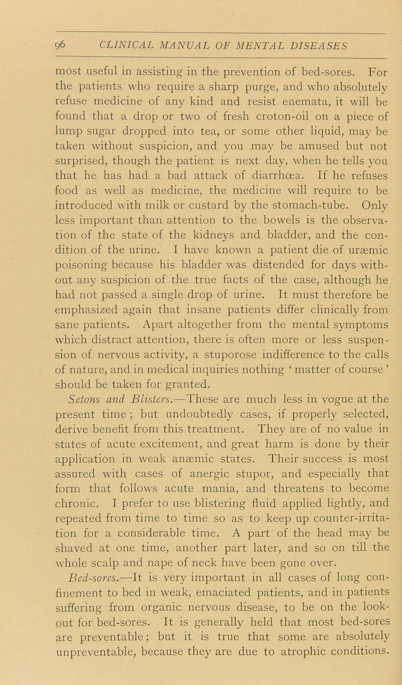 most useful in assisting in the prevention of bed-sores. For the patients who require a sharp purge, and who absolutely refuse medicine of any kind and resist enemata, it will be found that a drop or two of fresh croton-oil on a piece of lump sugar dropped into tea, or some other liquid, may be taken without suspicion, and you may be amused but not surprised, though the patient is next day, when he tells you that he has had a bad attack of diarrhcea. If he refuses food as well as medicine, the medicine will require to be introduced with milk or custard by the stomach-tube. Only less important than attention to the bowels is the observa- tion of the state of the kidneys and bladder, and the con- dition of the urine. I have known a patient die of uraemic poisoning because his bladder was distended for days with- out any suspicion of the true facts of the case, although he had not passed a single drop of urine. It must therefore be emphasized again that insane patients differ clinically from sane patients. Apart altogether from the mental symptoms which distract attention, there is often more or less suspen- sion of nervous activity, a stuporose indifference to the calls of nature, and in medical inquiries nothing ‘ matter of course ’ should be taken for granted. Setons and Blisters.—These are much less in vogue at the present time ; but undoubtedly cases, if properly selected, derive benefit from this treatment. They are of no value in states of acute excitement, and great harm is done by their application in weak anaemic states. Their success is most assured with cases of anergic stupor, and especially that form that follows acute mania, and threatens to become chronic. I prefer to use blistering fluid applied lightly, and repeated from time to time so as to keep up counter-irrita- tion for a considerable time. A part of the head may be shaved at one time, another part later, and so on till the whole scalp and nape of neck have been gone over. Bed-sores.—It is very important in all cases of long con- finement to bed in weak, emaciated patients, and in patients suffering, from organic nervous disease, to be on the look- out for bed-sores. It is generally held that most bed-sores are preventable; but it is true that some are absolutel)' unpreventable, because they are due to atrophic conditions.