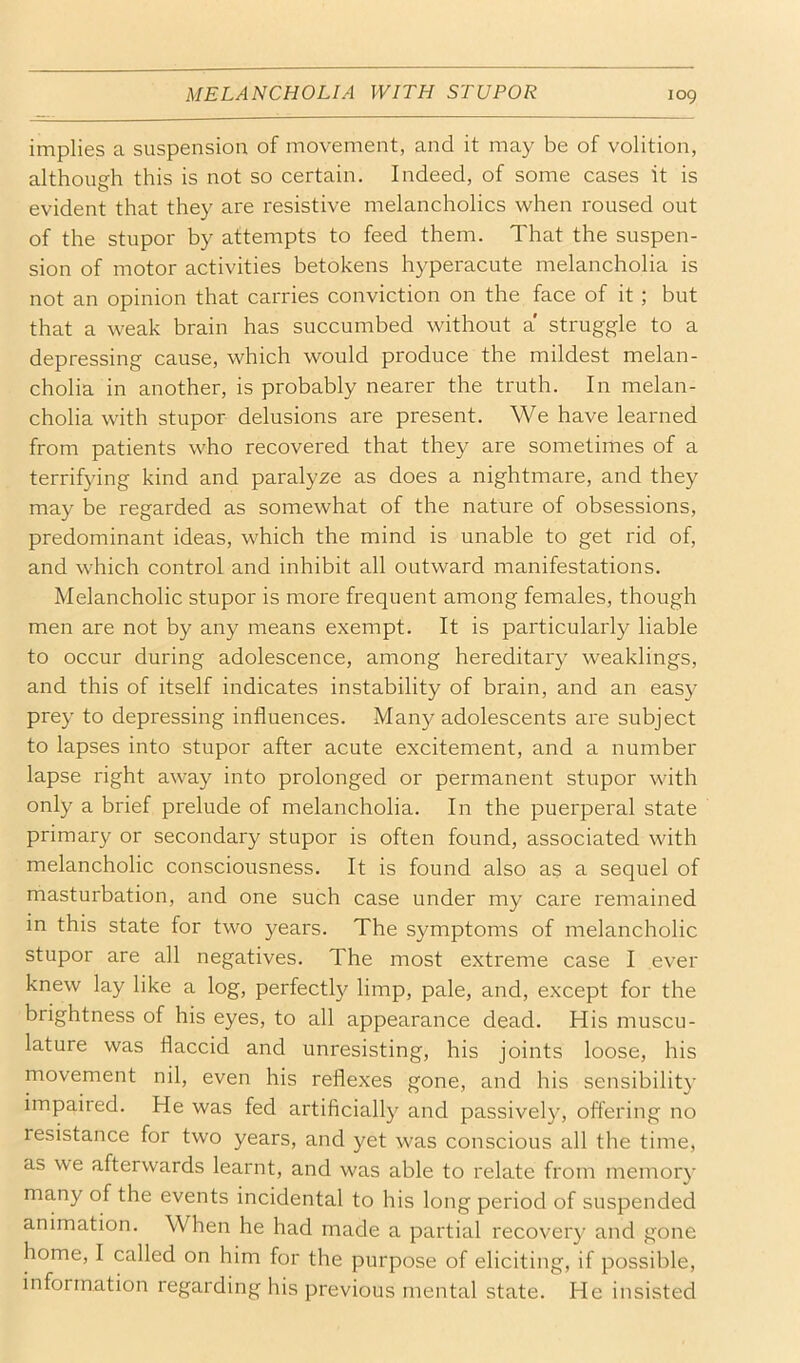 MELANCHOLIA WITH STUPOR implies a suspension of movement, and it may be of volition, although this is not so certain. Indeed, of some cases it is evident that they are resistive melancholics when roused out of the stupor by attempts to feed them. That the suspen- sion of motor activities betokens hyperacute melancholia is not an opinion that carries conviction on the face of it; but that a weak brain has succumbed without a struggle to a depressing cause, which would produce the mildest melan- cholia in another, is probably nearer the truth. In melan- cholia with stupor delusions are present. We have learned from patients who recovered that they are sometimes of a terrifying kind and paralyze as does a nightmare, and they may be regarded as somewhat of the nature of obsessions, predominant ideas, which the mind is unable to get rid of, and which control and inhibit all outward manifestations. Melancholic stupor is more frequent among females, though men are not by any means exempt. It is particularly liable to occur during adolescence, among hereditary weaklings, and this of itself indicates instability of brain, and an easy prey to depressing influences. Many adolescents are subject to lapses into stupor after acute excitement, and a number lapse right away into prolonged or permanent stupor with only a brief prelude of melancholia. In the puerperal state primary or secondary stupor is often found, associated with melancholic consciousness. It is found also as a sequel of masturbation, and one such case under my care remained in this state for two }^ears. The symptoms of melancholic stupor are all negatives. The most extreme case I ever knew lay like a log, perfectly limp, pale, and, except for the brightness of his eyes, to all appearance dead. His muscu- lature was flaccid and unresisting, his joints loose, his movement nil, even his reflexes gone, and his sensibility impaired. He was fed artificially and passively, oftering no resistance for two years, and yet was conscious all the time, as we afterwards learnt, and was able to relate from memory many of the events incidental to his long period of suspended animation. When he had made a partial recovery and gone home, I called on him for the purpose of eliciting, if possible, information regarding his previous mental state. He insisted