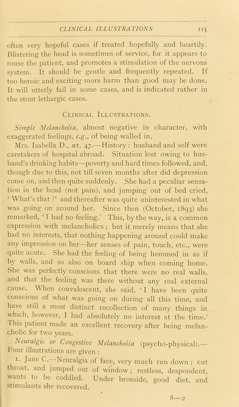 often very hopeful cases if treated hopefully and heartily. Blistering the head is sometimes of service, for it appears to rouse the patient, and promotes a stimulation of the nervous system. It should be gentle and frequently repeated. If too heroic and exciting more harm than good may be done. It will utterly fail in some cases, and is indicated rather in the stout lethargic cases. Clinical Illustrations. Simple Melancholia, almost negative in character, with exaggerated feelings, e.g., of being walled in. Mrs. Isabella D., aet. 47.—History : husband and self were caretakers of hospital abroad. Situation lost owing to hus- band’s drinking habits—poverty and hard times followed, and, though due to this, not till seven months after did depression come on, and then quite suddenly. She had a peculiar sensa- tion in the head (not pain), and jumping out of bed cried, ‘ What’s that ?’ and thereafter was quite uninterested in what was going on around her. Since then (October, 1893) she remarked, ‘ I had no feeling.’ This, by the way, is a common expression with melancholics ; but it merely means that she had no interests, that nothing happening around could make any impression on her—her senses of pain, touch, etc., were quite acute. She had the feeling of being hemmed in as if by walls, and so also on board ship when coming home. She was perfectly conscious that there were no real walls, and that the feeling was there without any real external cause. When convalescent, she said, ‘ I have been quite conscious of what was going on during all this time, and have still a most distinct recollection of many things in which, however, I had absolutely no interest at the time.’ This patient made an excellent recovery after being melan- cholic for two years. Newalgic or Congestive Melancholia (psycho-physical).— Four illustrations are given : I. Jane C.—Neuralgia of face, very much run down ; cut throat, and jumped out of window ; restless, despondent, wants to be coddled. Under bromide, good diet, and stimulants she recovered. 8—2