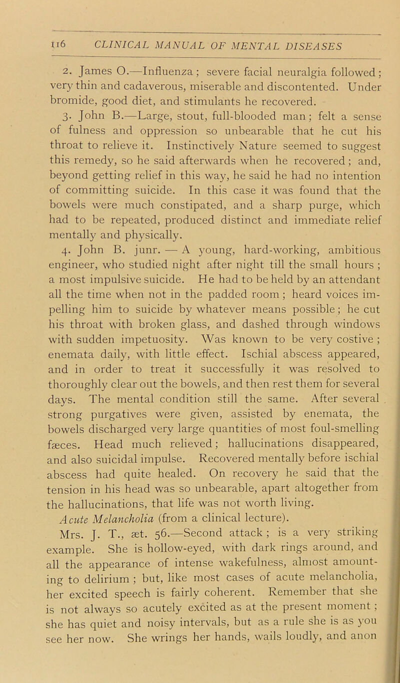 2. James O.—Influenza; severe facial neuralgia followed; very thin and cadaverous, miserable and discontented. Under bromide, good diet, and stimulants he recovered. 3. John B.—Large, stout, full-blooded man; felt a sense of fulness and oppression so unbearable that he cut his throat to relieve it. Instinctively Nature seemed to suggest this remedy, so he said afterwards when he recovered; and, beyond getting relief in this way, he said he had no intention of committing suicide. In this case it was found that the bowels were much constipated, and a sharp purge, which had to be repeated, produced distinct and immediate relief mentally and physically. 4. John B. junr. — A young, hard-working, ambitious engineer, who studied night after night till the small hours ; a most impulsive suicide. He had to be held by an attendant all the time when not in the padded room ; heard voices im- pelling him to suicide by whatever means possible; he cut his throat with broken glass, and dashed through windows with sudden impetuosity. Was known to be very costive ; enemata daily, with little effect. Ischial abscess appeared, and in order to treat it successfully it was resolved to thoroughly clear out the bowels, and then rest them for several days. The mental condition still the same. After several i strong purgatives were given, assisted by enemata, the j bowels discharged very large quantities of most foul-smelling faeces. Head much relieved; hallucinations disappeared, and also suicidal impulse. Recovered mentally before ischial abscess had quite healed. On recovery he said that the tension in his head was so unbearable, apart altogether from the hallucinations, that life was not worth living. Acute Melancholia (from a clinical lecture). Mrs. J. T., set. 56.—Second attack ; is a very striking example. She is hollow-eyed, with dark rings around, and all the appearance of intense wakefulness, almost amount- ing to delirium ; but, like most cases of acute melancholia, her excited speech is fairly coherent. Remember that she is not always so acutely excited as at the present moment , she has quiet and noisy intervals, but as a rule she is as you see her now. She wrings her hands, wails loudly, and anon