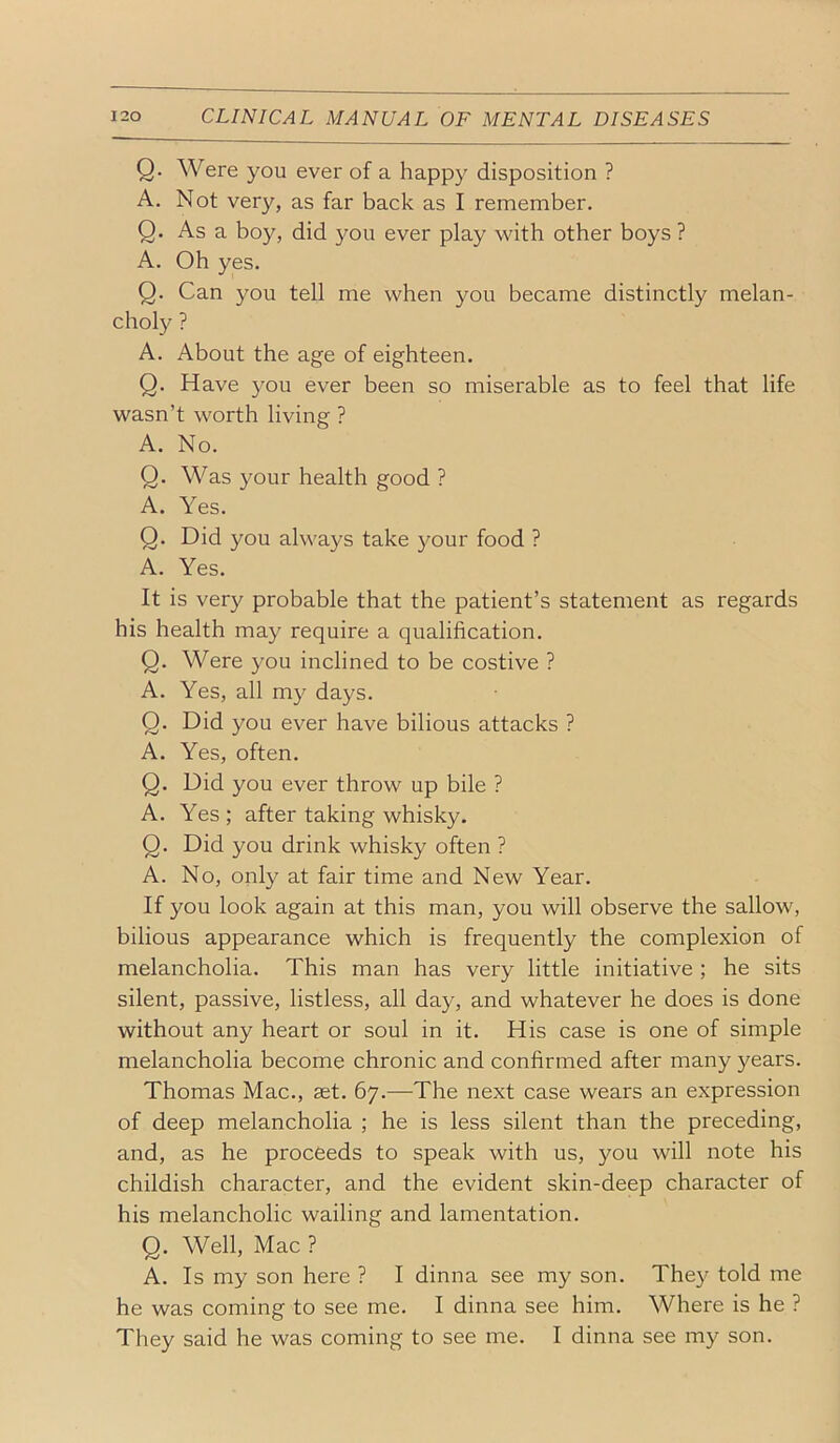 Q. Were you ever of a happy disposition ? A. Not very, as far back as I remember. Q. As a boy, did you ever play with other boys ? A. Oh yes. Q. Can you tell me when you became distinctly melan- choly ? A. About the age of eighteen. Q. Have you ever been so miserable as to feel that life wasn’t worth living ? A. No. Q. Was }mur health good ? A. Yes. Q. Did you always take your food ? A. Yes. It is very probable that the patient’s statement as regards his health may require a qualification. Q. Were you inclined to be costive ? A. Yes, all my days. Q. Did you ever have bilious attacks ? A. Yes, often. Q. Did you ever throw up bile ? A. Yes ; after taking whisky. Q. Did you drink whisky often ? A. No, only at fair time and New Year. If you look again at this man, you will observe the sallow, bilious appearance which is frequently the complexion of melancholia. This man has very little initiative; he sits silent, passive, listless, all day, and whatever he does is done without any heart or soul in it. His case is one of simple melancholia become chronic and confirmed after many years. Thomas Mac., set. 67.—The next case wears an expression of deep melancholia ; he is less silent than the preceding, and, as he proceeds to speak with us, you will note his childish character, and the evident skin-deep character of his melancholic wailing and lamentation. Q. Well, Mac ? A. Is my son here ? I dinna see my son. They told me he was coming to see me. I dinna see him. Where is he ? They said he was coming to see me. I dinna see my son.