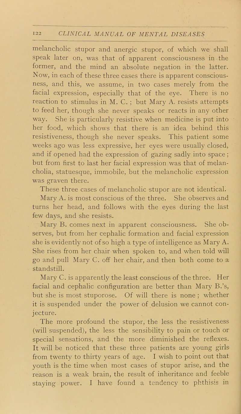 melancholic stupor and anergic stupor, of which we shall speak later on, was that of apparent consciousness in the former, and the mind an absolute negation in the latter. Now, in each of these three cases there is apparent conscious- ness, and this, we assume, in two cases merely from the facial expression, especially that of the eye. There is no reaction to stimulus in M. C. ; but Mary A. resists attempts to feed her, though she never speaks or reacts in any other way. She is particularly resistive when medicine is put into her food, which shows that there is an idea behind this resistiveness, though she never speaks. This patient some weeks ago was less expressive, her eyes were usually closed, and if opened had the expression of gazing sadly into space; but from first to last her facial expression was that of melan- cholia, statuesque, immobile, but the melancholic expression was graven there. These three cases of melancholic stupor are not identical. Mary A. is most conscious of the three. She observes and turns her head, and follows with the eyes during the last few days, and she resists. Mary B. comes next in apparent consciousness. She ob- serves, but from her cephalic formation and facial expression she is evidently not of so high a type of intelligence as Mary A. She rises from her chair when spoken to, and when told will go and pull Mary C. off her chair, and then both come to a standstill. Mary C. is apparently the least conscious of the three. Her facial and cephalic configuration are better than Mary B.’s, but she is most stuporose. Of will there is none ; whether it is suspended under the power of delusion we cannot con- jecture. The more profound the stupor, the less the resistiveness (will suspended), the less the sensibility to pain or touch or special sensations, and the more diminished the reflexes. It will be noticed that these three patients are young girls from twenty to thirty years of age. I wish to point out that youth is the time when most cases of stupor arise, and the reason is a weak brain, the result of inheritance and feeble staying power. I have found a tendency to phthisis in