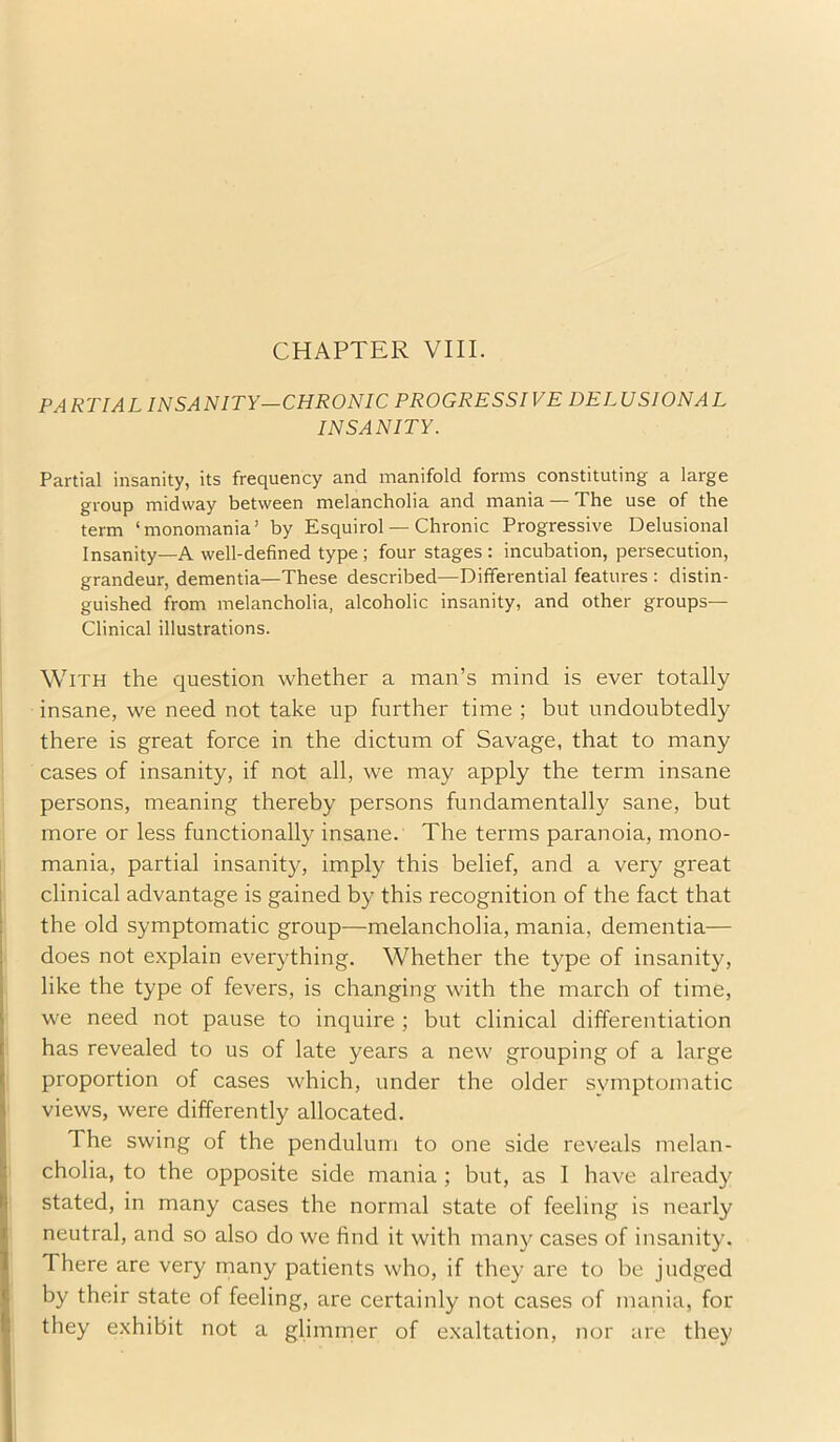 CHAPTER VIII. PARTIAL INSANITY—CHRONIC PROGRESSIVE DELUSIONAL INSANITY. Partial insanity, its frequency and manifold forms constituting a large group midway between melancholia and mania — The use of the term ‘monomania’ by Esquirol — Chronic Progressive Delusional Insanity—A well-defined type ; four stages : incubation, persecution, grandeur, dementia—These described—Differential features : distin- guished from melancholia, alcoholic insanity, and other groups— Clinical illustrations. With the question whether a man’s mind is ever totally insane, we need not take up further time ; but undoubtedly there is great force in the dictum of Savage, that to many cases of insanity, if not all, we may apply the term insane persons, meaning thereby persons fundamentally sane, but more or less functionally insane. The terms paranoia, mono- mania, partial insanity, imply this belief, and a very great clinical advantage is gained by this recognition of the fact that the old symptomatic group—melancholia, mania, dementia— does not explain everything. Whether the type of insanity, like the type of fevers, is changing with the march of time, we need not pause to inquire ; but clinical differentiation has revealed to us of late years a new grouping of a large proportion of cases which, under the older symptomatic views, were differently allocated. The swing of the pendulum to one side reveals melan- cholia, to the opposite side mania ; but, as I have already stated, in many cases the normal state of feeling is nearly neutral, and so also do we find it with many cases of insanity. There are very many patients who, if they are to be judged by their state of feeling, are certainly not cases of mania, for they exhibit not a glimmer of exaltation, nor are they