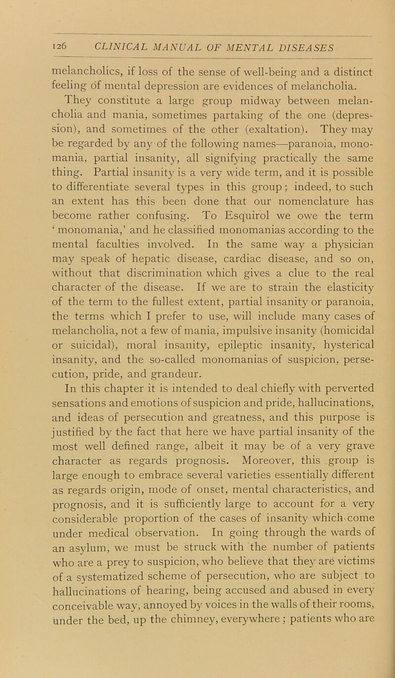 melancholics, if loss of the sense of well-being and a distinct feeling of mental depression are evidences of melancholia. They constitute a large group midway between melan- cholia and mania, sometimes partaking of the one (depres- sion), and sometimes of the other (exaltation). They may be regarded by any of the following names—paranoia, mono- mania, partial insanity, all signifying practically the same thing. Partial insanity is a very wide term, and it is possible to differentiate several types in this group; indeed, to such an extent has this been done that our nomenclature has become rather confusing. To Esquirol we owe the term ‘ monomania,’ and he classified monomanias according to the mental faculties involved. In the same way a physician may speak of hepatic disease, cardiac disease, and so on, without that discrimination which gives a clue to the real character of the disease. If we are to strain the elasticity of the term to the fullest extent, partial insanity or paranoia, the terms which I prefer to use, will include many cases of melancholia, not a few of mania, impulsive insanity (homicidal or suicidal), moral insanity, epileptic insanity, hysterical insanity, and the so-called monomanias of suspicion, perse- cution, pride, and grandeur. In this chapter it is intended to deal chiefly with perverted sensations and emotions of suspicion and pride, hallucinations, and ideas of persecution and greatness, and this purpose is justified by the fact that here we have partial insanity of the most well defined range, albeit it may be of a very grave character as regards prognosis. Moreover, this group is large enough to embrace several varieties essentially different as regards origin, mode of onset, mental characteristics, and prognosis, and it is sufficiently large to account for a very considerable proportion of the cases of insanity which come under medical observation. In going through the wards of an asylum, we must be struck with the number of patients who are a prey to suspicion, who believe that they are victims of a systematized scheme of persecution, who are subject to hallucinations of hearing, being accused and abused in every conceivable way, annoyed by voices in the walls of their rooms, under the bed, up the chimney, everywhere ; patients who are