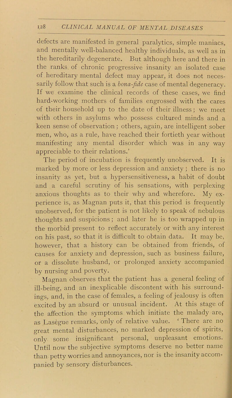 defects are manifested in general paralytics, simple maniacs, and mentally well-balanced healthy individuals, as well as in the hereditarily degenerate. But although here and there in the ranks of chronic progressive insanity an isolated case of hereditary mental defect may appear, it does not neces- sarily follow that such is a bona-fide case of mental degeneracy. If we examine the clinical records of these cases, we find hard-working mothers of families engrossed with the cares of their household up to the date of their illness; we meet with others in asylums who possess cultured minds and a keen sense of observation ; others, again, are intelligent sober men, who, as a rule, have reached their fortieth year without manifesting any mental disorder which was in any way appreciable to their relations.’ The period of incubation is frequently unobserved. It is marked by more or less depression and anxiety ; there is no insanity as yet, but a hypersensitiveness, a habit of doubt and a careful scrutiny of his sensations, with perplexing anxious thoughts as to their why and wherefore. My ex- perience is, as Magnan puts it, that this period is frequently unobserved, for the patient is not likely to speak of nebulous thoughts and suspicions; and later he is too wrapped up in the morbid present to reflect accurately or with any interest on his past, so that it is difficult to obtain data. It may be, however, that a history can be obtained from friends, of causes for anxiety and depression, such as business failure, or a dissolute husband, or prolonged anxiety accompanied by nursing and poverty. Magnan observes that the patient has a general feeling of ill-being, and an inexplicable discontent with his surround- ings, and, in the case of females, a feeling of jealousy is often excited by an absurd or unusual incident. At this stage of the affection the symptoms which initiate the malady are, as Lasegue remarks, only of relative value. ‘ There are no great mental disturbances, no marked depression of spirits, only some insignificant personal, unpleasant emotions. Until now the subjective symptoms deserve no better name than petty worries and annoyances, nor is the insanity accom- panied by sensory disturbances.