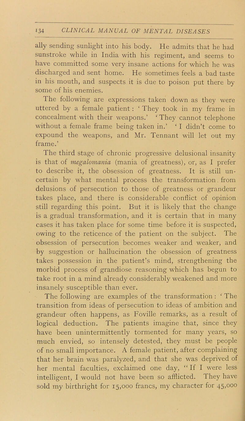 ally sending sunlight into his body. He admits that he had sunstroke while in India with his regiment, and seems to have committed some very insane actions for which he was discharged and sent home. He sometimes feels a bad taste in his mouth, and suspects it is due to poison put there by some of his enemies. The following are expressions taken down as they were uttered by a female patient; ‘ They took in my frame in concealment with their weapons.’ ‘ They cannot telephone without a female frame being taken in.’ ‘ I didn’t come to expound the weapons, and Mr. Tennant will let out my frame.’ The third stage of chronic progressive delusional insanity is that of megalomania (mania of greatness), or, as I prefer to describe it, the obsession of greatness. It is still un- certain by what mental process the transformation. from delusions of persecution to those of greatness or grandeur takes place, and there is considerable conflict of opinion still regarding this point. But it is likely that the change is a gradual transformation, and it is certain that in many cases it has taken place for some time before it is suspected, owing to the reticence of the patient on the subject. The obsession of persecution becomes weaker and weaker, and by suggestion or hallucination the obsession of greatness takes possession in the patient’s mind, strengthening the morbid process of grandiose reasoning which has begun to take root in a mind already considerably weakened and more insanely susceptible than ever. The following are examples of the transformation : ‘ The transition from ideas of persecution to ideas of ambition and grandeur often happens, as Foville remarks, as a result of logical deduction. The patients imagine that, since they have been unintermittently tormented for many years, so much envied, so intensely detested, they must be people of no small importance. A female patient, after complaining that her brain was paralyzed, and that she was deprived of her mental faculties, exclaimed one day, “ If I were less intelligent, I would not have been so afflicted. They have sold my birthright for 15,000 francs, my character for 45,000