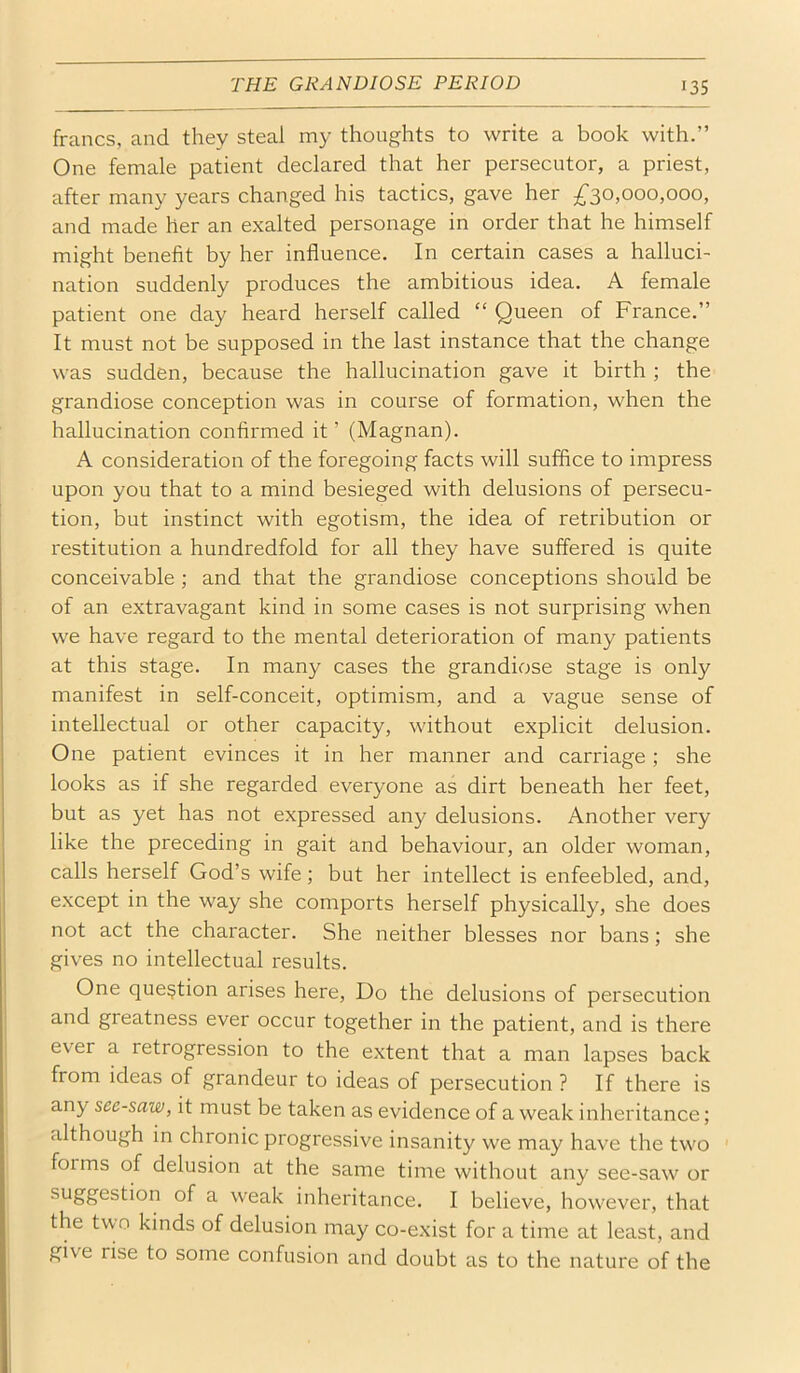 THE GRANDIOSE PERIOD francs, and they steal my thoughts to write a book with.” One female patient declared that her persecutor, a priest, after many years changed his tactics, gave her 5^30,000,000, and made her an exalted personage in order that he himself might benefit by her influence. In certain cases a halluci- nation suddenly produces the ambitious idea. A female patient one day heard herself called “ Queen of France.” It must not be supposed in the last instance that the change was sudden, because the hallucination gave it birth ; the grandiose conception was in course of formation, when the hallucination confirmed it ’ (Magnan). A consideration of the foregoing facts will suffice to impress upon you that to a mind besieged with delusions of persecu- tion, but instinct with egotism, the idea of retribution or restitution a hundredfold for all they have suffered is quite conceivable ; and that the grandiose conceptions should be of an extravagant kind in some cases is not surprising when we have regard to the mental deterioration of many patients at this stage. In many cases the grandiose stage is only manifest in self-conceit, optimism, and a vague sense of intellectual or other capacity, without explicit delusion. One patient evinces it in her manner and carriage; she looks as if she regarded everyone as dirt beneath her feet, but as yet has not expressed any delusions. Another very like the preceding in gait and behaviour, an older woman, calls herself God’s wife; but her intellect is enfeebled, and, except in the way she comports herself physically, she does not act the character. She neither blesses nor bans; she gives no intellectual results. One question arises here, Do the delusions of persecution and greatness ever occur together in the patient, and is there ever a retrogression to the extent that a man lapses back from ideas of grandeur to ideas of persecution ? If there is any seesaw, it must be taken as evidence of a weak inheritance; although in chronic progressive insanity we may have the two ' forms of delusion at the same time without any see-saw or ^'^Sfl^stion of a weak inheritance. I believe, however, that the two kinds of delusion may co-exist for a time at least, and give rise to some confusion and doubt as to the nature of the