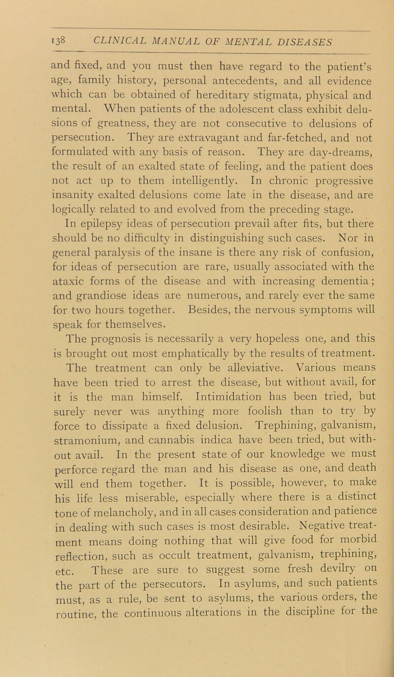 and fixed, and you must then have regard to the patient’s age, family history, personal antecedents, and all evidence which can be obtained of hereditary stigmata, physical and mental. When patients of the adolescent class exhibit delu- sions of greatness, they are not consecutive to delusions of persecution. They are extravagant and far-fetched, and not formulated with any basis of reason. They are day-dreams, the result of an exalted state of feeling, and the patient does not act up to them intelligently. In chronic progressive insanity exalted delusions come late in the disease, and are logically related to and evolved from the preceding stage. In epilepsy ideas of persecution prevail after fits, but there should be no difficulty in distinguishing such cases. Nor in general paralysis of the insane is there any risk of confusion, for ideas of persecution are rare, usually associated with the ata.xic forms of the disease and with increasing dementia; and grandiose ideas are numerous, and rarely ever the same for two hours together. Besides, the nervous symptoms will speak for themselves. The prognosis is necessarily a very hopeless one, and this is brought out most emphatically by the results of treatment. The treatment can only be alleviative. Various means have been tried to arrest the disease, but without avail, for it is the man himself. Intimidation has been tried, but surely never was anything more foolish than to try by force to dissipate a fixed delusion. Trephining, galvanism, stramonium, and cannabis indica have been tried, but with- out avail. In the present state of our knowledge we must perforce regard the man and his disease as one, and death will end them together. It is possible, however, to make his life less miserable, especially where there is a distinct tone of melancholy, and in all cases consideration and patience in dealing with such cases is most desirable. Negative treat- ment means doing nothing that will give food for morbid reflection, such as occult treatment, galvanism, trephining, etc. These are sure to suggest some fresh devilry on the part of the persecutors. In asylums, and such patients must, as a rule, be sent to asylums, the various orders, the routine, the continuous alterations in the discipline for the